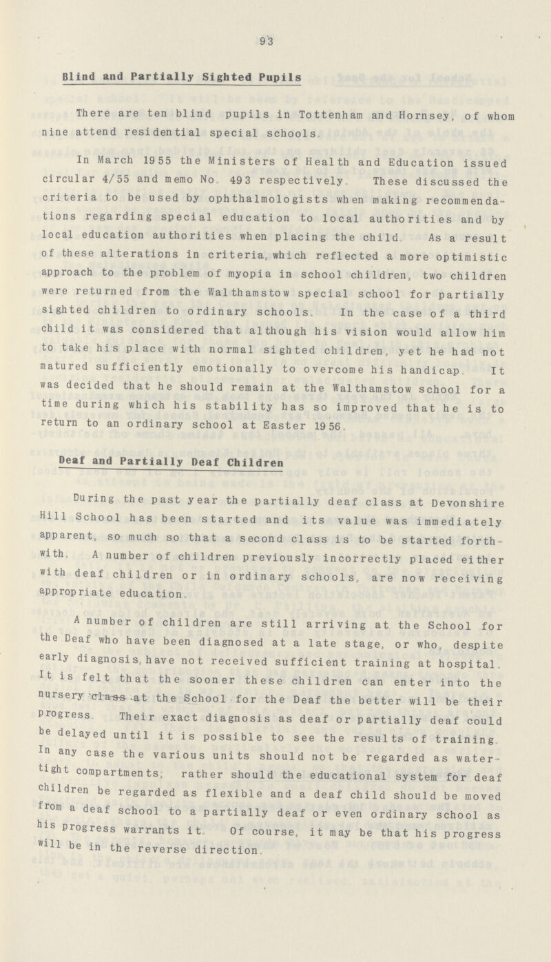 93 Blind and Partially Sighted Pupils There are ten blind pupils in Tottenham and Hornsey. of whom nine attend residential special schools. In March 1955 the Ministers of Health and Education issued circular 4/55 and memo No. 49 3 respectively. These discussed the criteria to be used by ophthalmologists when making recommenda tions regarding special education to local authorities and by local education authorities when placing the child As a result of these alterations in criteria, which reflected a more optimistic approach to the problem of myopia in school children, two children were returned from the Walthamstow special school for partially sighted children to ordinary schools. In the case of a third child it was considered that although his vision would allow him to take his place with normal sighted children, yet he had not matured sufficiently emotionally to overcome his handicap,, It was decided that he should remain at the Walthamstow school for a time during which his stability has so improved that he is to ■ return to an ordinary school at Easter 19 56, Deaf and Partially Deaf Children During the past year the partially deaf class at Devonshire Hill School has been started and its value was immediately apparent, so much so that a second class is to be started forth with. A number of children previously incorrectly placed either with deaf children or in ordinary schools, are now receiving appropriate education A number of children are still arriving at the School for the Deaf who have been diagnosed at a late stage, or who, despite early diagnosis, h av e not received sufficient training at hospital. It is felt that the sooner these children can enter into the nursery class at the School for the Deaf the better will be their Progress. Their exact diagnosis as deaf or partially deaf could be delayed until it is possible to see the results of training. In any case the various units should not be regarded as water tight compartments; rather should the educational system for deaf children be regarded as flexible and a deaf child should be moved from a deaf school to a partially deaf or even ordinary school as his progress warrants it. Of course, it may be that his progress will be in the reverse direction.