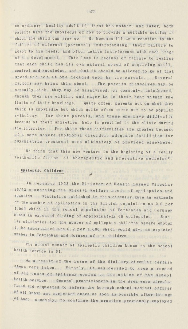 9'7 an ordinary, healthy adult if, first his mother, and later, both parents have the knowledge of how to provide a suitable setting in which the child can grow up* He becomes ill as a reaction to the failure of maternal (parental) understanding, their failure to adapt to his needs, and often active interference with each stage of his development. This last is because of failure to realise that each child has its own natural speed of acquiring skill, control and knowledge, and that it should be allowed to go at that speed and not at one decided upon by the parents,, Several factors may bring this about.. The parents themselves may be mentally sick, they may be misadvised, or commonly, uninformed, though they are willing and eager to do their best within the limits of their knowledge. Quite often, parents act on what they think is knowledge but which quite often turns out to be popular mythology; for these parents, and those who have difficulty because of their anxieties, help is provided in the clinic during the interview. For those whose difficulties are greater because of a more severe emotional disorder, adequate facilities for psychiatric tratment must ultimately be provided elsewhere* We think that this new venture is the beginning of a really worthwhile fusion of therapeutic and preventive medicine* Epileptic Children In December 1953 the Minister of Health issued Circular 26/53 concerning the special welfare needs of epileptics and spastics Statistics published in this circular gave an estimate of the number of epileptics in the British population as 2.0 per 1,000 which in the school population of Tottenham and Hornsey means an expected finding of approximately 60 epileptics* Simi lar statistics for the number of epileptic children severe enough to be ascertained are 0*2 per 1,000 which would give an expected number in Tottenham and Hornsey of six children. The actual number of epileptic children known to the school health service is 61, As a result of the issue of the Ministry circular certain steps were taken. Firstly, it was decided to keep a record °f all cases of epilepsy coming to the notice of the school health service. General practitioners in the Area were circula rised and requested to inform the borough school medical officer °f all known and suspected cases as soon as possible after the age ,°f two; secondly, to continue the practice previously employed