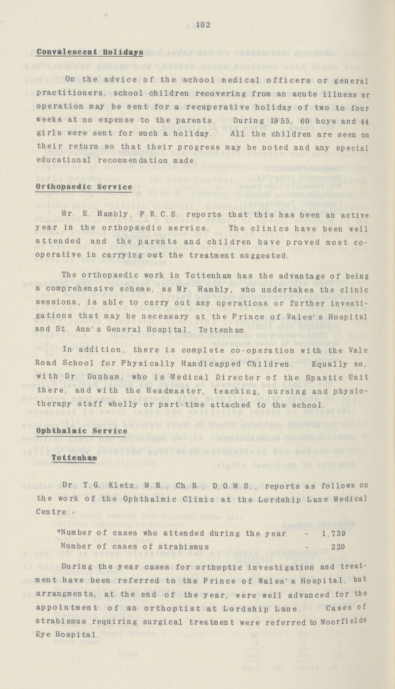 102 Convalescent Holidays On the advice of the school medical officers or general practitioners, school children recovering from an acute illness or operation may be sent for a recuperative holiday of two to four weeks at no expense to the parents. During 19 55, 60 boys and 44 girls were sent for such a holiday. All the children are seen on their return so that their progress may be noted and any special educational recommendation made, Orthopaedic Service Mr, E. Hambly, P R . C, S. reports that this has been an active year in the orthopaedic service. The clinics have been well attended and the parents and children have proved most co operative in carrying out the treatment suggested., The orthopaedic work in Tottenham has the advantage of being a comprehensive scheme, as Mr, Hambly, who undertakes the clinic sessions, is able to carry out any operations or further investi gations that may be necessary at the Prince of Wales's Hospital and St Ann's General Hospital, Tottenham In addition, there is complete co-operation with the Vale Road School for Physically Handicapped Children. Equally so, with Dr Dunham, who is Medical Director of the Spastic Unit there, and with the Headmaster, teaching, nursing and physio therapy staff wholly or part-time attached to the school. Ophthalmic Service Tottenham Dr, T. G. Kletz, M. B. , Ch. , B., D. O.,M.S., reports as follows on the work of the Ophthalmic Clinic at the Lordship Lane Medical Centre:- Number of cases who attended during the year 1,739 Number of cases of strabismus 220 During the year cases for orthoptic investigation and treat ment have been referred to the Prince of Wales' s Hospital, but arrangments, at the end of the year, were well advanced for the appointment of an orthoptist at Lordship Lane, Cases of strabismus requiring surgical treatment were re ferred to Moorfields Eye Hospital.