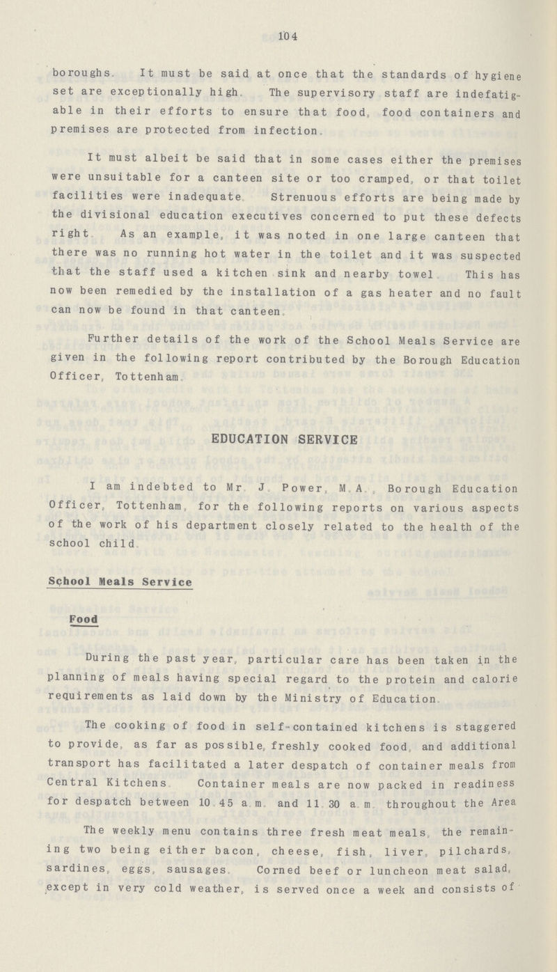 10 4 boroughs. It must be said at once that the standards of hygiene set are exceptionally high. The supervisory staff are indefatig able in their efforts to ensure that food, food containers and premises are protected from infection. It must albeit be said that in some cases either the premises were unsuitable for a canteen site or too cramped, or that toilet facilities were inadequate. Strenuous efforts are being made by the divisional education executives concerned to put these defects right. As an example, it was noted in one large canteen that there was no running hot water in the toilet and it was suspected that the staff used a kitchen sink and nearby towel. This has now been remedied by the installation of a gas heater and no fault can now be found in that canteen0 Further details of the work of the School Meals Service are given in the following report contributed by the Borough Education Officer, To ttenh am0 EDUCATION SERVICE I am indebted to Mr. J. Power, M.A., Borough Education Officer, Tottenham, for the following reports on various aspects of the work of his department closely related to the health of the school child0 * m School Meals Service Food During the past year, particular care has been taken in the planning of meals having special regard to the protein and calorie I requirements as laid down by the Ministry of Education, The cooking of food in self-contained kitchens is staggered to provide, as far as pos sible, freshly cooked food, and additional transport has facilitated a later despatch of container meals from Central Kitchens, Container meals are now packed in readiness for despatch between 10.45 a m. and 11,30 a. m throughout the Area The weekly menu contains three fresh meat meals, the remain ing two being either bacon, cheese, fish, liver, pilchards, sardines, eggs, sausages. Corned beef or luncheon meat salad, except in very cold weather, is served once a week and consists of
