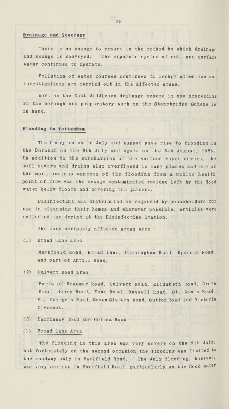 28 Drainage and Sewerage There is no change to report in the method by which drainage and sewage is conveyed. The separate system of soil and surface water continues to operate. Pollution of water courses continues to occupy attention and investigations are carried out in the affected areas. Work on the East Middlesex drainage scheme is now proceeding in the borough and preparatory work on the Stonebridge Scheme is in hand. Flooding in Tottenham The heavy rains in July and August gave rise to flooding in the Borough on the 9th July and again on the 6th August, 1956. In addition to the surcharging of the surface water sewers, the soil sewers and drains also overflowed in many places and one of the most serious aspects of the flooding from a public health point of view was the sewage contaminated residue left by the flood water below floors and covering the gardens. Disinfectant was distributed as required by householders for use in cleansing their homes and wherever possible articles were collected for drying at the Disinfecting Station, The more seriously affected areas were (1) Broad Lane area Markfield Road Broad Lane Cunningham Roarl Spondcn Road, and part of Antill Road.. (2) Culvert Road area Parts of Braemar Road, Culvert Road, Elizabeth Road, Grove Road, Henry Road, Kent Road, Russell Road, St. Ann's Road. St. George s Road Seven Sisters Road, Sutton Road and Victoria Crescent, {3 Harringay Road and Colina Road (1) Broad Lane Area The flooding in this area was very severe on the 9th July, but fortunately on the second occasion the flooding was limited to the roadway only in Markfield Road. The July flooding, however, was very serious in Markfield Road,, particularly as the flood water