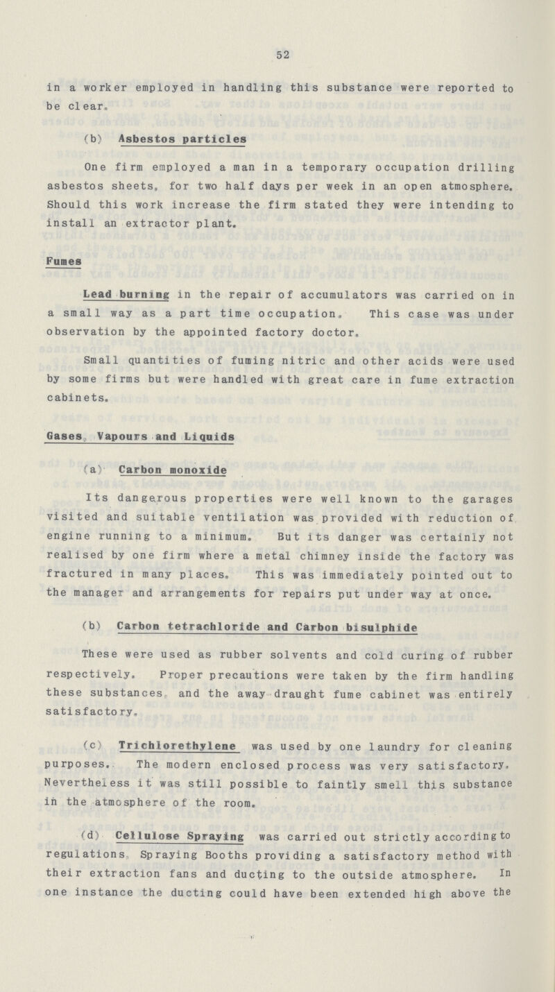 52 in a worker employed in handling this substance were reported to be clear. (b) Asbestos particles One firm employed a man in a temporary occupation drilling asbestos sheets, for two half days per week in an open atmosphere. Should this work increase the firm stated they were intending to install an extractor plant. Fumes Lead burning in the repair of accumulators was carried on in a small way as a part time occupation. This case was under observation by the appointed factory doctor. Small quantities of fuming nitric and other acids were used by some firms but were handled with great care in fume extraction cabin ets. Gases Vapours and Liquids (a) Carbon monoxide Its dangerous properties were well known to the garages visited and suitable ventilation was provided with reduction of engine running to a minimum. But its danger was certainly not realised by one firm where a metal chimney inside the factory was fractured in many places. This was immediately pointed out to the manager and arrangements for repairs put under way at once. (b) Carbon tetrachloride and Carbon bisulphide These were used as rubber solvents and cold curing of rubber respectively. Proper precautions were taken by the firm handling these substances and the away draught fume cabinet was entirely satisfactory. (c) Trichlorethylene was used by one laundry for cleaning purposes. The modern enclosed process was very satisfactory, Nevertheless it was still possible to faintly smell this substance in the atmosphere of the room. (d) Cellulose Spraying was carried out strictly according to regulations Spraying Booths providing a satisfactory method with their extraction fans and ducting to the outside atmosphere. In one instance the ducting could have been extended high above the