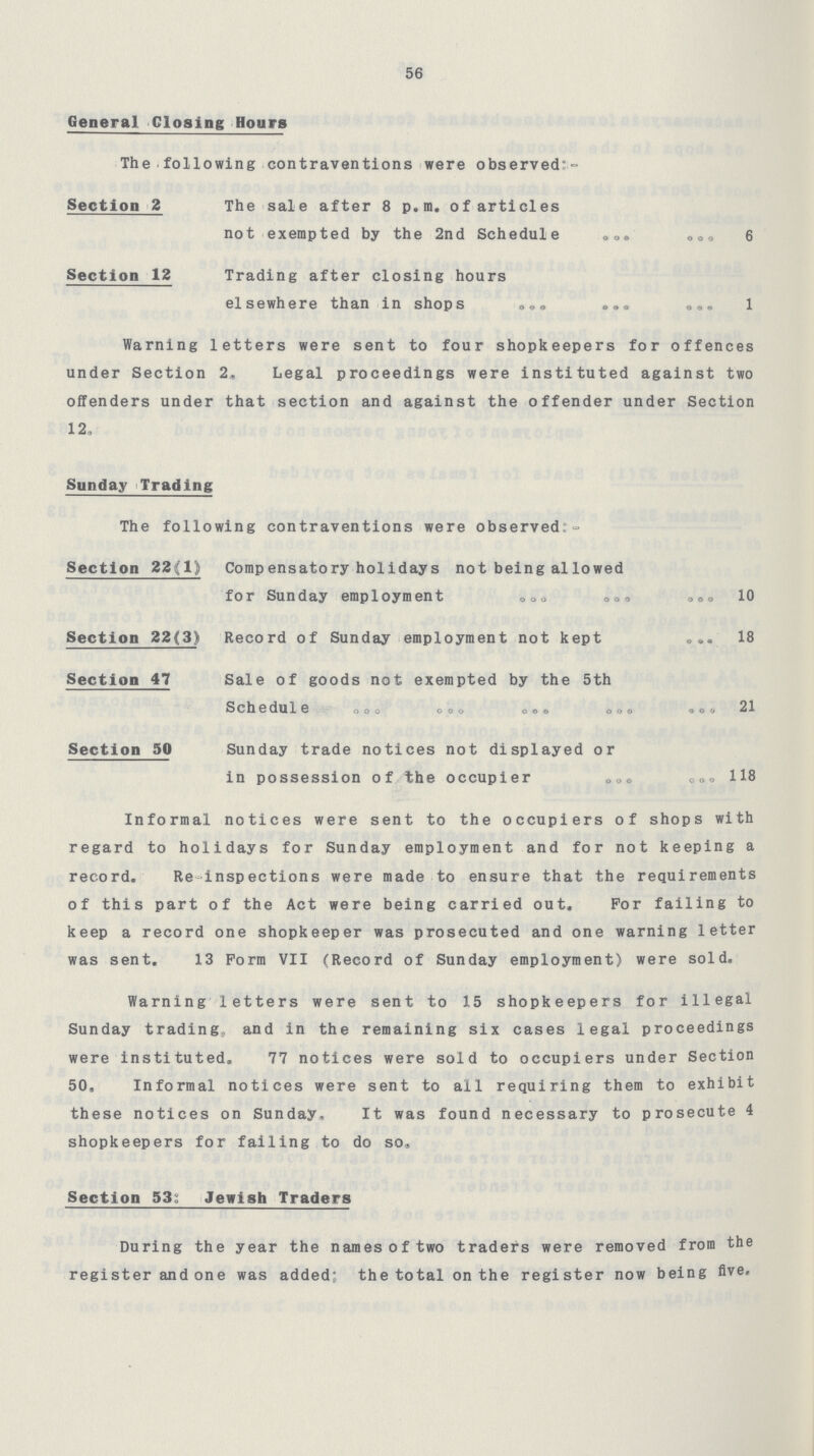 56 General Closing Hours The following contraventions were observed:- Section 2 The sale after 8 p.m. of articles not exempted by the 2nd Schedule 6 Section 12 Trading after closing hours elsewhere than in shops 1 Warning letters were sent to four shopkeepers for offences under Section 2, Legal proceedings were instituted against two offenders under that section and against the offender under Section 12, Sunday Trading The following contraventions were observed: Section 22(1) Compensatory holidays not being allowed for Sunday employment 10 Section 22(3) Record of Sunday employment not kept 18 Section 47 Sale of goods not exempted by the 5th Schedule 21 Section 50 Sunday trade notices not displayed or in possession of the occupier 118 Informal notices were sent to the occupiers of shops with regard to holidays for Sunday employment and for not keeping a record. Re inspections were made to ensure that the requirements of this part of the Act were being carried out. For failing to keep a record one shopkeeper was prosecuted and one warning letter was sent. 13 Form VII (Record of Sunday employment) were sold. Warning letters were sent to 15 shopkeepers for illegal Sunday trading, and in the remaining six cases legal proceedings were instituted. 77 notices were sold to occupiers under Section 50, Informal notices were sent to all requiring them to exhibit these notices on Sunday, It was found necessary to prosecute 4 shopkeepers for failing to do so. Section 53: Jewish Traders During the year the names of two traders were removed from the register and one was added; the total on the register now being five.
