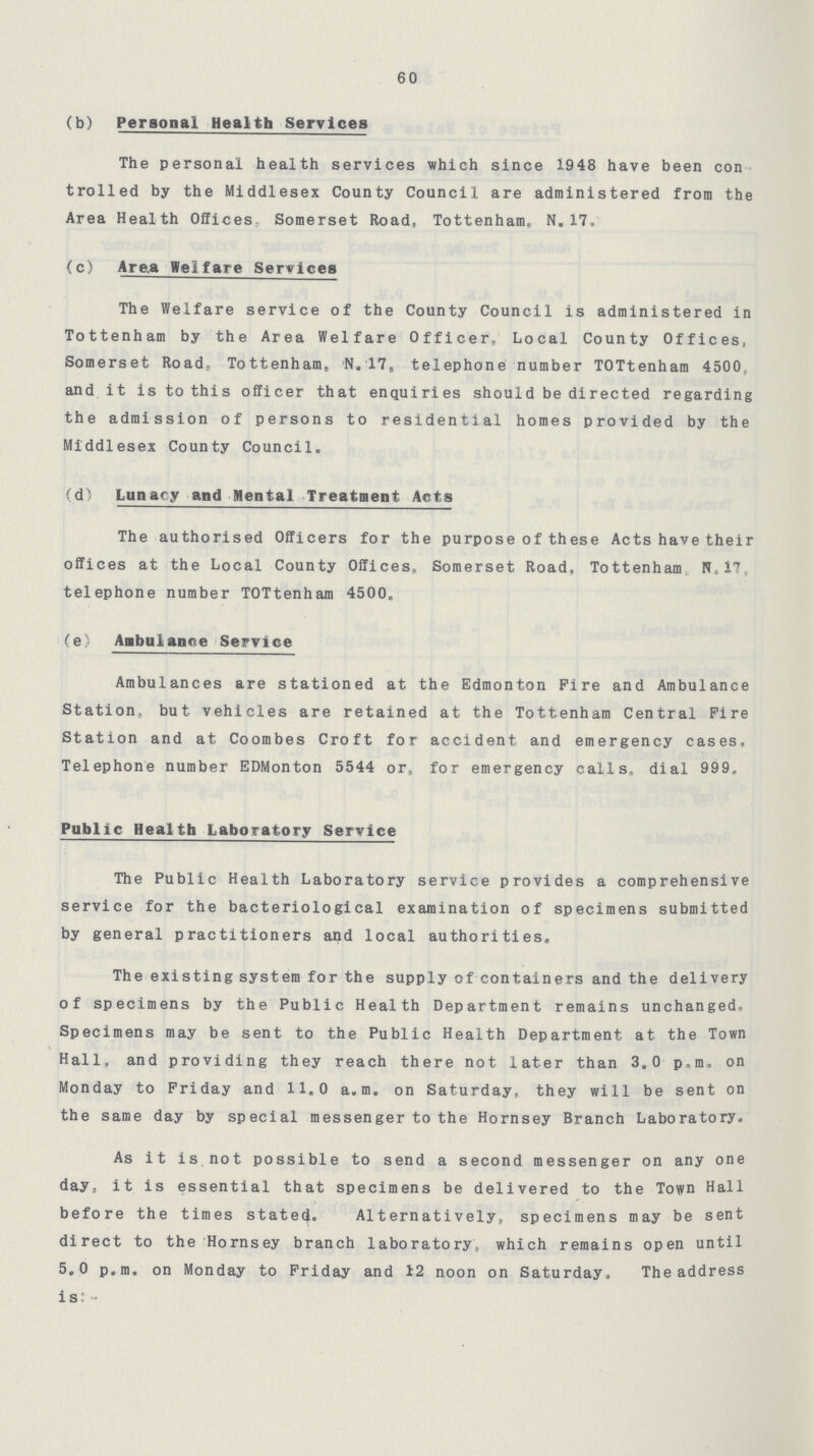 60 (b) Personal Health Services The personal health services which since 1948 have been con trolled by the Middlesex County Council are administered from the Area Health Offices Somerset Road, Tottenham, N. 17, (c) Area Welfare Services The Welfare service of the County Council is administered in Tottenham by the Area Welfare Officer, Local County Offices, Somerset Road, Tottenham, N.17, telephone number TOTtenham 4500. and it is to this officer that enquiries should be directed regarding the admission of persons to residential homes provided by the Middlesex County Council. (d) Lunacy and Mental Treatment Acts The authorised Officers for the purpose of these Acts have their offices at the Local County Offices, Somerset Road, Tottenham W, 17 telephone number TOTtenham 4500. (e) Ambulance Service Ambulances are stationed at the Edmonton Fire and Ambulance Station, but vehicles are retained at the Tottenham Central Fire Station and at Coombes Croft for accident and emergency cases. Telephone number EDMonton 5544 or, for emergency calls, dial 999, Public Health Laboratory Service The Public Health Laboratory service provides a comprehensive service for the bacteriological examination of specimens submitted by general practitioners and local authorities. The existing system for the supply of containers and the delivery of specimens by the Public Health Department remains unchanged. Specimens may be sent to the Public Health Department at the Town Hall, and providing they reach there not later than 3.0 p.m. on Monday to Friday and 11.0 a.m. on Saturday, they will be sent on the same day by special messenger to the Hornsey Branch Laboratory. As it is not possible to send a second messenger on any one day, it is essential that specimens be delivered to the Town Hall before the times stated. Alternatively, specimens may be sent direct to the Hornsey branch laboratory which remains open until 5.0 p.m. on Monday to Friday and 12 noon on Saturday. The address is:-