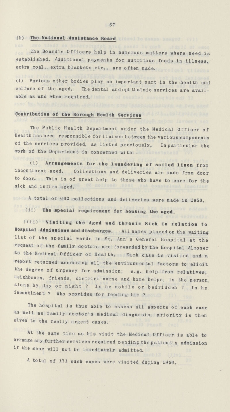 67 (h) The National Assistance Board The Board's Officers help in numerous matters where need is established. Additional payments for nutritous foods in illness, extra coal, extra blankets etc., are often made. (i) Various other bodies play an important part in the health and welfare of the aged. The dental and ophthalmic services are avail able as and when required. Contribution of the Borough Health Services The Public Health Department under the Medical Officer of Heal th has been responsible for liaison between the various components of the services provided, as listed previously. Inparticular the work of the Department is concerned with (i) Arrangements for the laundering of soiled linen from incontinent aged. Collections and deliveries are made from door to door. This is of great help to those who have to care for the sick and infirm aged. A total of 662 collections and deliveries were made in 1956. (ii) The special requirement for housing the aged (iii) Visiting the Aged and Chronic Sick in relation to Hospital Admissions and discharges Ail names placed on the waiting list of the special wards in St. Ann s General Hospital at the request of the family doctors are forwarded by the Hospital Almoner to the Medical Officer of Health. Each case is visited and a report returned assessing all the environmental factors to elicit the degree of urgency for admission e.g. help from relatives, neighbours, friends district nurse and home helps is the person alone by day or night ? Is he mobile or bedridden ? Is he incontinent ? Who provides for feeding him ? The hospital is thus able to assess all aspects of each case as well as family doctor s medical diagnosis priority is then given to the really urgent cases. At the same time as his visit the Medical Officer is able to arrange any further services required pending the patient s admission if the case will not be immediately admitted. A total of 171 such cases were visited during 1956.,