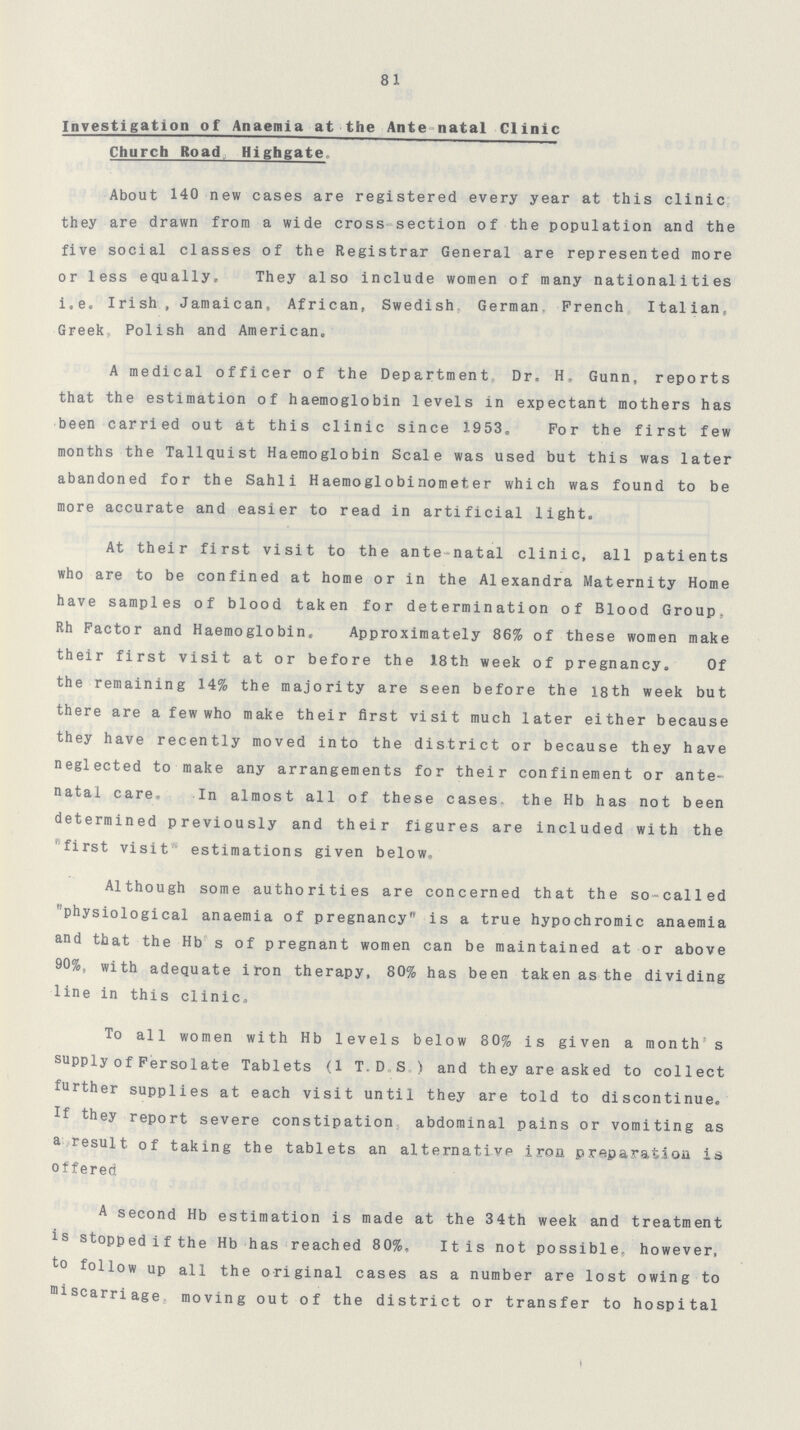 81 Investigation of Anaemia at the Ante natal Clinic Church Road Highgate About 140 new cases are registered every year at this clinic they are drawn from a wide cross section of the population and the five social classes of the Registrar General are represented more or less equally. They also include women of many nationalities i.e. Irish, Jamaican, African, Swedish German French Italian. Greek, Polish and American. A medical officer of the Department Dr. H. Gunn, reports that the estimation of haemoglobin levels in expectant mothers has been carried out at this clinic since 1953. For the first few months the Tallquist Haemoglobin Scale was used but this was later abandoned for the Sahli Haemoglobinometer which was found to be more accurate and easier to read in artificial light. At their first visit to the ante-natal clinic, all patients who are to be confined at home or in the Alexandra Maternity Home have samples of blood taken for determination of Blood Group, Rh Factor and Haemoglobin. Approximately 86% of these women make their first visit at or before the 18th week of pregnancy. Of the remaining 14% the majority are seen before the 18th week but there are a few who make their first visit much later either because they have recently moved into the district or because they have neglected to make any arrangements for their confinement or ante natal care. In almost all of these cases the Hb has not been determined previously and their figures are included with the first visit estimations given below. Although some authorities are concerned that the so-called physiological anaemia of pregnancy is a true hypochromic anaemia and that the Hb s of pregnant women can be maintained at or above 90%, with adequate iron therapy, 80% has been taken as the dividing line in this clinic. To all women with Hb levels below 80% is given a month s supply of Fersolate Tablets (l T. D S ) and they are asked to collect further supplies at each visit until they are told to discontinue. If they report severe constipation abdominal pains or vomiting as a result of taking the tablets an alternative iron preparation is offered A second Hb estimation is made at the 34th week and treatment is stopp ed i f the Hb has reached 80%, It is not possible, however, to follow up all the original cases as a number are lost owing to miscarriage moving out of the district or transfer to hospital