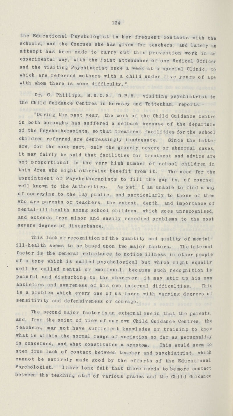 124 the Educational Psychologist in her frequent contacts with the schools, and the Courses she has given for teachers and lately an attempt has been made to carry out this prevention work in an experimental way, with the joint attendance of one Medical Officer and the visiting Psychiatrist once a week at a special Clinic, to which are referred mothers with a child under five years of age with whom there is some difficulty. Dr. C.Phillips, M.R.C.S. D.P.M visiting psychiatrist to the Child Guidance Centres in Hornsey and Tottenham, reports During the past year, the work of the Child Guidance Centre in both boroughs has suffered a setback because of the departure of the Psychotherapists,so that treatment facilities for the school children referred are depressingly inadequate. Since the latter are, for the most part, only the grossly severe or abnormal cases it may fairly be said that facilities for treatment and advice are not proportional to the very high number of school children in this Area who might otherwise benefit from it. The need for the appointment of Psychotherapists to fill the gap is, of course, well known to the Authorities, As yet I am unable to find a way of conveying to the lay public, and particularly to those of them who are parents or teachers, the extent depth and importance of mental ill health among school children which goes unrecognised, and extends from minor and easily remedied problems to the most severe degree of disturbance. This lack or recognition of the quantity and quality of mental ill health seems to be based upon two major factors. The internal factor is the general reluctance to notice illness in other people of a type which is called psychological but which might equally well be called mental or emotional because such recognition is painful and disturbing to the observer it may stir up his own anxieties and awareness of his own internal difficulties. This is a problem which every one of us faces with varying degrees of sensitivity and defensiveness or courage. The second major factor is an external one in that the parents, and from the point of view of our own Child Guidance Centres the teachers, may not have sufficient knowledge or training to know what is within the normal range of variation so far as personality is concerned, and what constitutes a symptom, This would seem to stem from lack of contact between teacher and psychiatrist, which cannot be entirely made good by the efforts of the Educational Psychologist.I have long felt that there needs to be more contact between the teaching staff of various grades and the Child Guidance