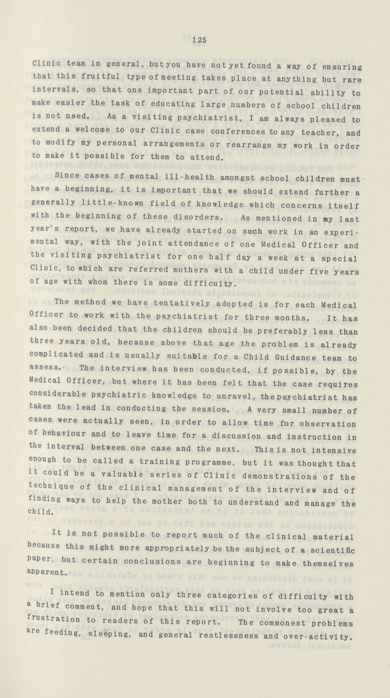 125 Clinic team in general, but you have not yet found a way of ensuring that this fruitful type of meeting takes place at anything but rare intervals, so that one important part of our potential ability to make easier the task of educating large numbers of school children is not used. As a visiting psychiatrist, I am always pleased to extend a welcome to our Clinic case conferences to any teacher, and to modify my personal arrangements or rearrange my work in order to make it possible for them to attend. Since cases of mental ill-health amongst school children must have a beginning, it is important that we should extend further a generally little-known field of knowledge which concerns itself with the beginning of these disorders. As mentioned in my last year's report, we have already started on such work in an experi mental way, with the joint attendance of one Medical Officer and the visiting psychiatrist for one half day a week at a special Clinic, to which are referred mothers with a child under five years of age with whom there is some difficulty. The method we have tentatively adopted is for each Medical Officer to work with the psychiatrist for three months. It has also been decided that the children should be preferably less than three years old, because above that age the problem is already complicated and is usually suitable for a Child Guidance team to assess.The interview has been conducted, if possible, by the Medical Officer, but where it has been felt that the case requires considerable psychiatric knowledge to unravel, the psychiatrist has taken the lead in conducting the session. A very small number of cases were actually seen, in order to allow time for observation of behaviour and to leave time for a discussion and instruction in the interval between one case and the next. This is not intensive enough to be called a training programme, but it was thought that it could be a valuable series of Clinic demonstrations of the technique of the clinical management of the interview and of finding ways to help the mother both to understand and manage the child. It is not possible to report much of the clinical material because this might more appropriately be the subject of a scientific Paper, but certain conclusions are beginning to make themselves apparent. I intend to mention only three categories of difficulty with a brief comment, and hope that this will not involve too great a frustration to readers of this report. The commonest problems are feeding, sleeping, and general restlessness and over-activity.