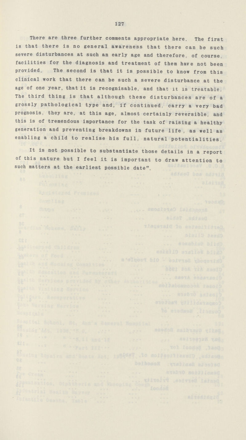 127 There are three further comments appropriate here. The first is that there is no general awareness that there can be such severe disturbances at such an early age and therefore, of course, facilities for the diagnosis and treatment of them have not been provided. The second is that it is possible to know from this clinical work that there can be such a severe disturbance at the age of one year, that it is recognisable, and that it is treatable. The third thing is that although these disturbances are of a grossly pathological type and, if continued carry a very bad prognosis., they are, at this age, almost certainly reversible, and this is of tremendous importance for the task of raising a healthy generation and preventing breakdowns in future life as well as enabling a child to realise his full, natural potentialities. It is not possible to substantiate those details in a report of this nature but I feel it is important to draw attention to such matters at the earliest possible date.