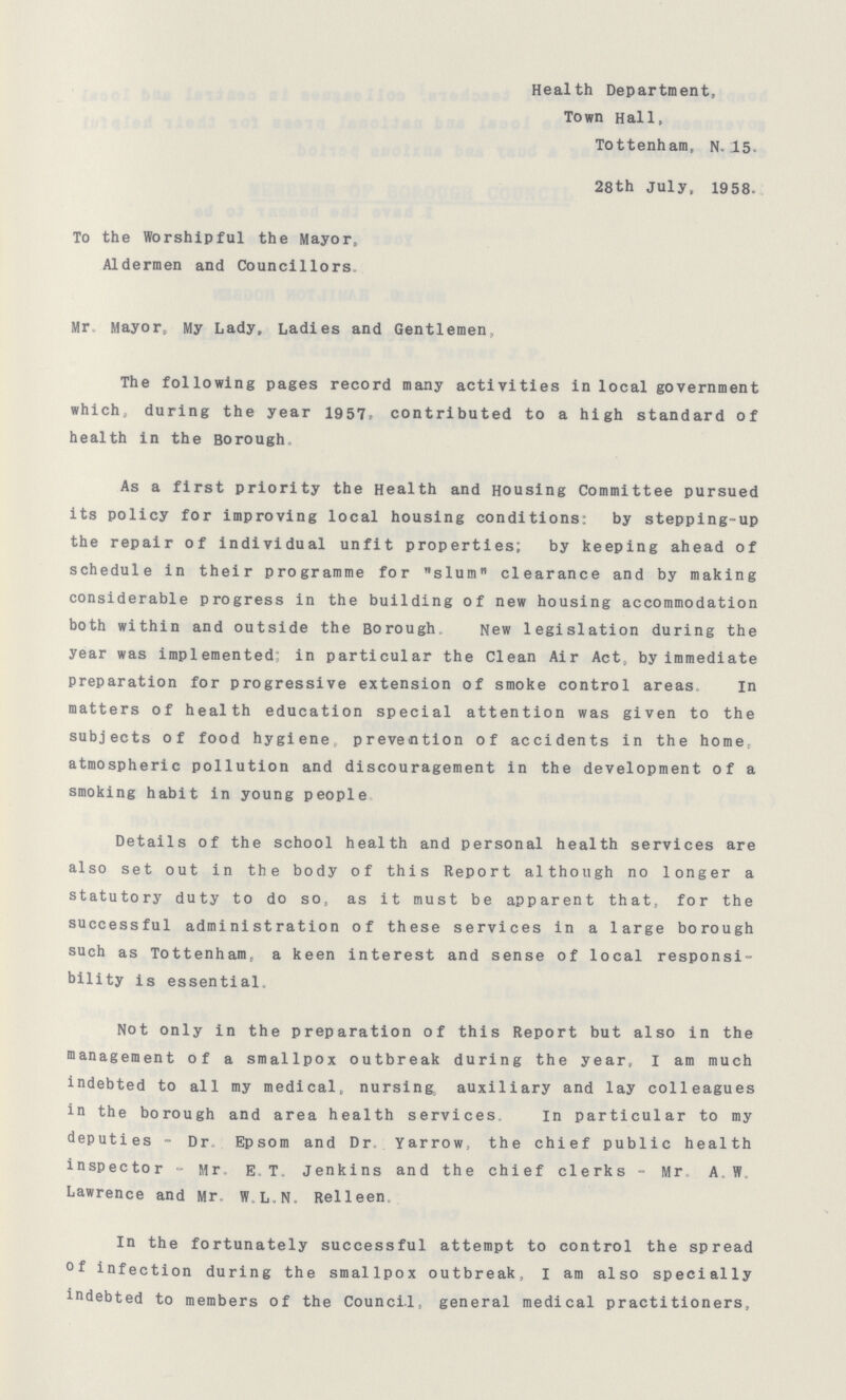 Health Department, Town Hall, Tottenham, N 15 28th July, 1958- To the Worshipful the Mayor, Aldermen and Councillors Mr Mayor, My Lady, Ladies and Gentlemen, The following pages record many activities in local government which, during the year 1957 contributed to a high standard of health in the Borough As a first priority the Health and Housing Committee pursued its policy for improving local housing conditions; by stepping-up the repair of individual unfit properties; by keeping ahead of schedule in their programme for slum clearance and by making considerable progress in the building of new housing accommodation both within and outside the Borough New legislation during the year was implemented; in particular the Clean Air Act, by immediate preparation for progressive extension of smoke control areas In matters of health education special attention was given to the subjects of food hygiene prevention of accidents in the home, atmospheric pollution and discouragement in the development of a smoking habit in young people Details of the school health and personal health services are also set out in the body of this Report although no longer a statutory duty to do so, as it must be apparent that, for the successful administration of these services in a large borough such as Tottenham, a keen interest and sense of local responsi bility is essential Not only in the preparation of this Report but also in the management of a smallpox outbreak during the year, I am much indebted to all my medical, nursing, auxiliary and lay colleagues in the borough and area health services In particular to my deputies - Dr Epsom and Dr Yarrow, the chief public health inspector - Mr, E T Jenkins and the chief clerks - Mr, A W Lawrence and Mr W LN Relleen In the fortunately successful attempt to control the spread Of infection during the smallpox outbreak, I am also specially indebted to members of the Council, general medical practitioners,