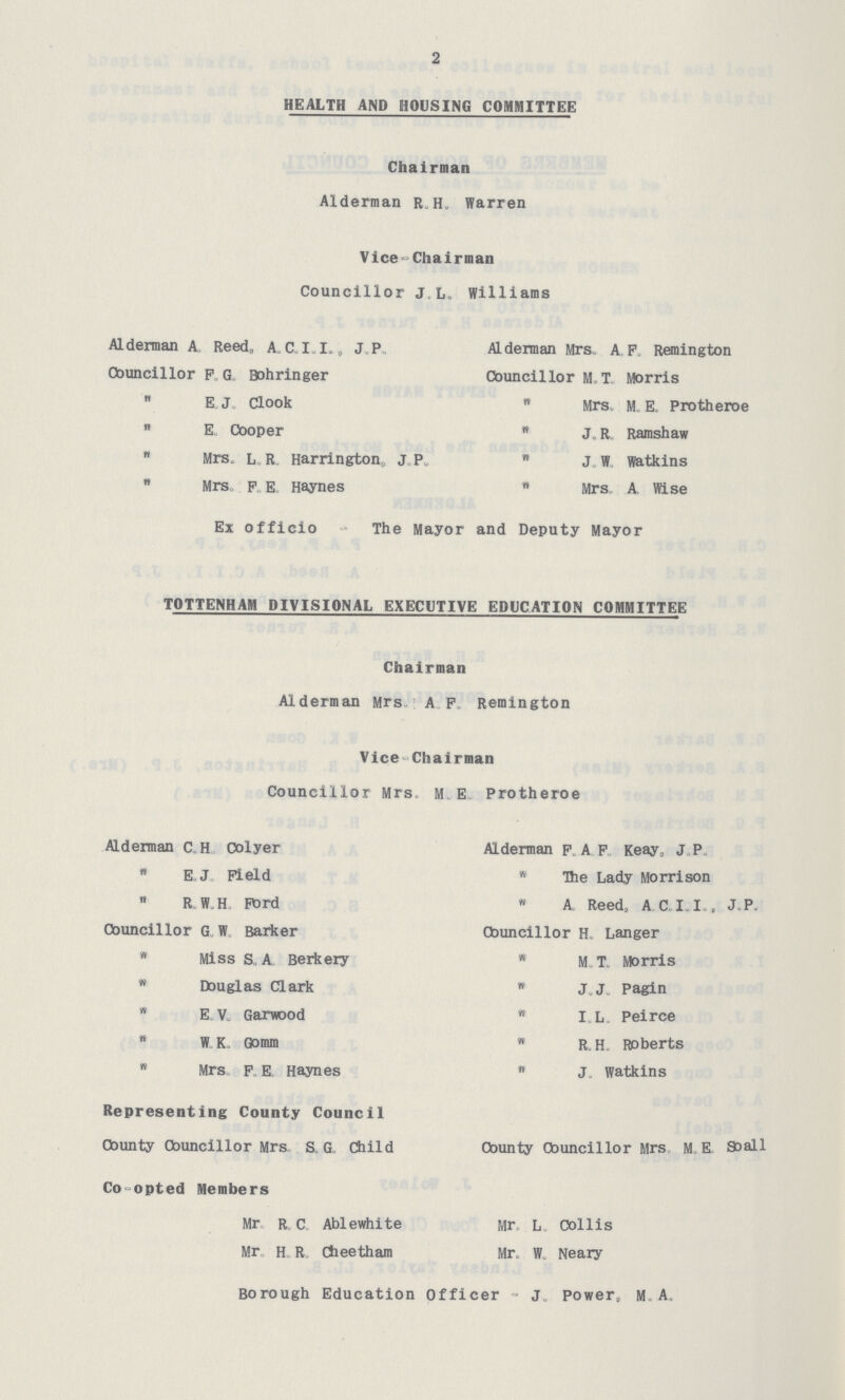 2 HEALTH AND HOUSING COMMITTEE Chairman Alderman RH Warren Vice Chairman Councillor J , L Williams Alderman A, Reed, ACI I, JP Alderman Mrs A P Remington Councillor F„ G Bohringer Councillor MT Morris  E J, Clook  Mrs M E Protheroe  E Cooper B J R Ramshaw w Mrs L„ R„ Harrington,, J,P„  jw watkins  Mrs p, E Haynes  Mrs A Wise Ex officio The Mayor and Deputy Mayor TOTTENHAM DIVISIONAL EXECUTIVE EDUCATION COMMITTEE Chairman Alderman Mrs A F Remington Vice-Chairman Councillor Mrs M E Protheroe Alderman CH Colyer Alderman F A F Keay, J P „ EJ Field „ The Lady Morrison  RWH Ftird „ A Reed, A CII, JP Councillor G„ W Barker Councillor H„ Langer „ Miss S A Berkery „ M, T Morris v Douglas Clark „ JJ Pagin  E V Garwood „ I L Peirce „ WK Gomm  RH Roberts „ Mrs, F E Haynes  J watkins Representing County Council Cbunty Councillor Mrs S G Child County Councillor Mrs M E, Soall Co-opted Members Mr R C Ablewhite Mr L Collis Mr H R Cfaeetham Mr W Neary Borough Education Officer J power, M A