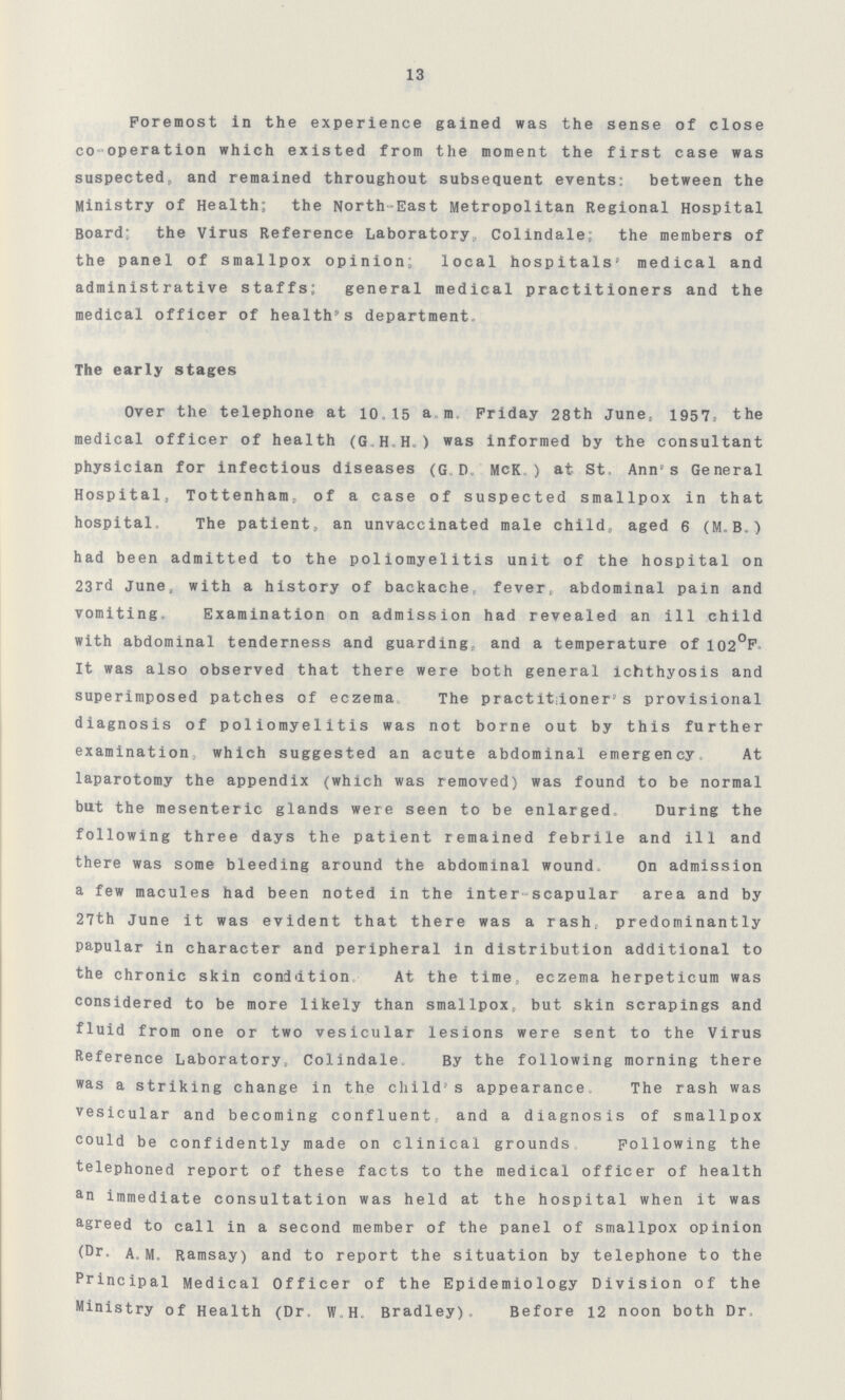 13 Foremost in the experience gained was the sense of close co-operation which existed from the moment the first case was suspected, and remained throughout subsequent events: between the Ministry of Health; the North-East Metropolitan Regional Hospital Board- the Virus Reference Laboratory, Colindale; the members of the panel of smallpox opinion; local hospitals' medical and administrative staffs; general medical practitioners and the medical officer of health's department The early stages Over the telephone at 1015 a m Friday 28th June, 1957, the medical officer of health (G H H ) was informed by the consultant physician for infectious diseases (GD McK ) at St Ann's General Hospital, Tottenham, of a case of suspected smallpox in that hospital The patient, an unvaccinated male child, aged 6 (M B) had been admitted to the poliomyelitis unit of the hospital on 23rd June, with a history of backache fever, abdominal pain and vomiting, Examination on admission had revealed an ill child with abdominal tenderness and guarding,, and a temperature of 102°F It was also observed that there were both general ichthyosis and superimposed patches of eczema The practitdoners provisional diagnosis of poliomyelitis was not borne out by this further examination, which suggested an acute abdominal emergency, At laparotomy the appendix (which was removed) was found to be normal but the mesenteric glands were seen to be enlarged During the following three days the patient remained febrile and ill and there was some bleeding around the abdominal wound On admission a few macules had been noted in the inter-scapular area and by 27th June it was evident that there was a rash, predominantly papular in character and peripheral in distribution additional to the chronic skin condition At the time, eczema herpeticum was considered to be more likely than smallpox, but skin scrapings and fluid from one or two vesicular lesions were sent to the Virus Reference Laboratory, Colindale By the following morning there was a striking change in the child's appearance, The rash was vesicular and becoming confluent and a diagnosis of smallpox could be confidently made on clinical grounds Following the telephoned report of these facts to the medical officer of health an immediate consultation was held at the hospital when it was agreed to call in a second member of the panel of smallpox opinion (Dr. AM Ramsay) and to report the situation by telephone to the Principal Medical Officer of the Epidemiology Division of the Ministry of Health (Dr W H Bradley) Before 12 noon both Dr