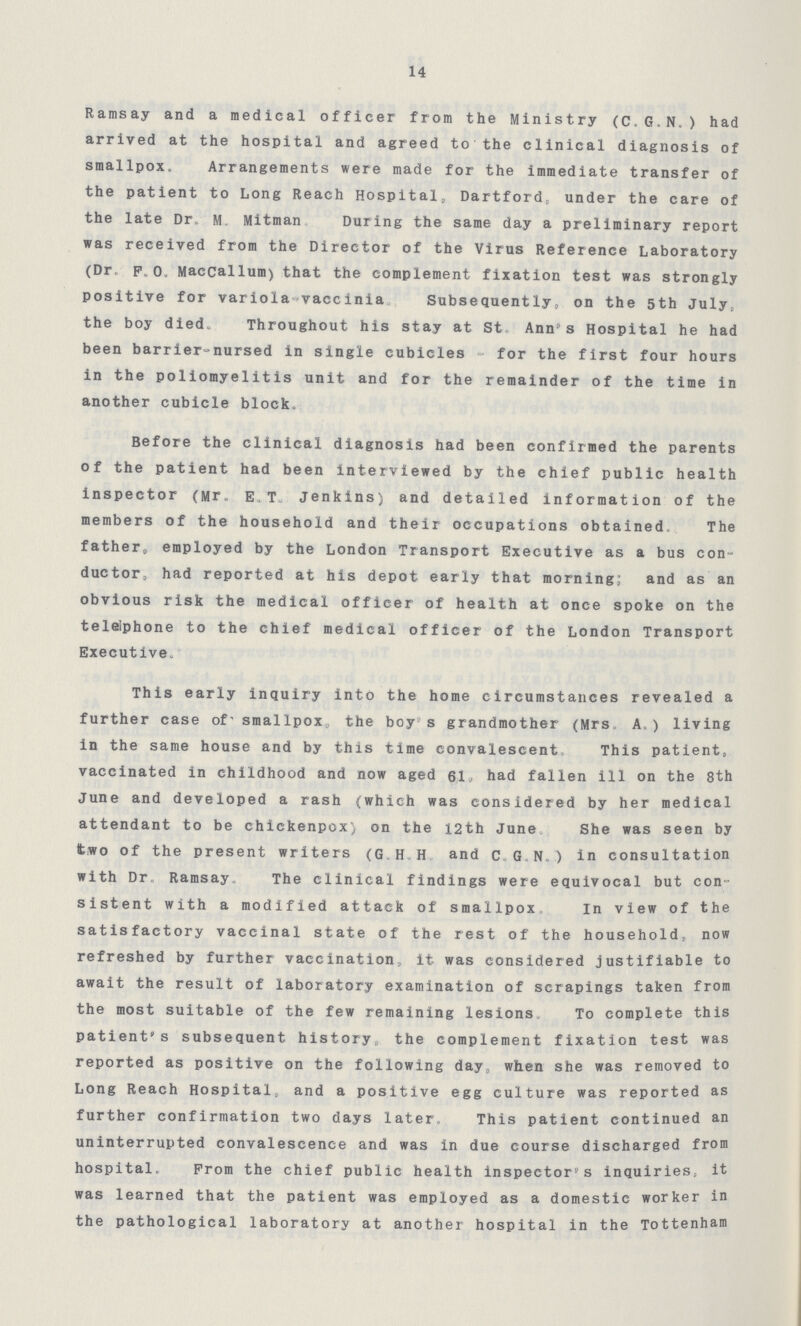 14 Ramsay and a medical officer from the Ministry (CGN) had arrived at the hospital and agreed to the clinical diagnosis of smallpox Arrangements were made for the immediate transfer of the patient to Long Reach Hospital, Dartford, under the care of the late Dr M, Mitman During the same day a preliminary report was received from the Director of the Virus Reference Laboratory (Dr PO Maccallum) that the complement fixation test was strongly positive for variola-vaccinia Subsequently, on the 5th July, the boy died Throughout his stay at St Ann's Hospital he had been barrier-nursed in single cubicles - for the first four hours in the poliomyelitis unit and for the remainder of the time in another cubicle block Before the clinical diagnosis had been confirmed the parents of the patient had been interviewed by the chief public health inspector (Mr E,T, Jenkins) and detailed information of the members of the household and their occupations obtained The father, employed by the London Transport Executive as a bus con ductor, had reported at his depot early that morning; and as an obvious risk the medical officer of health at once spoke on the telephone to the chief medical officer of the London Transport Executive This early inquiry into the home circumstances revealed a further case of' smallpox the boy s grandmother (Mrs A) living in the same house and by this time convalescent This patient, vaccinated in childhood and now aged 61» had fallen ill on the 8th June and developed a rash (which was considered by her medical attendant to be chickenpox) on the 12th June She was seen by two of the present writers (GHH and CGN) in consultation with Dr Ramsay, The clinical findings were equivocal but con sistent with a modified attack of smallpox In view of the satisfactory vaccinal state of the rest of the household, now refreshed by further vaccination, it was considered justifiable to await the result of laboratory examination of scrapings taken from the most suitable of the few remaining lesions To complete this patient's subsequent history, the complement fixation test was reported as positive on the following day, when she was removed to Long Reach Hospital, and a positive egg culture was reported as further confirmation two days later This patient continued an uninterrupted convalescence and was in due course discharged from hospital Prom the chief public health inspector's inquiries, it was learned that the patient was employed as a domestic worker in the pathological laboratory at another hospital in the Tottenham