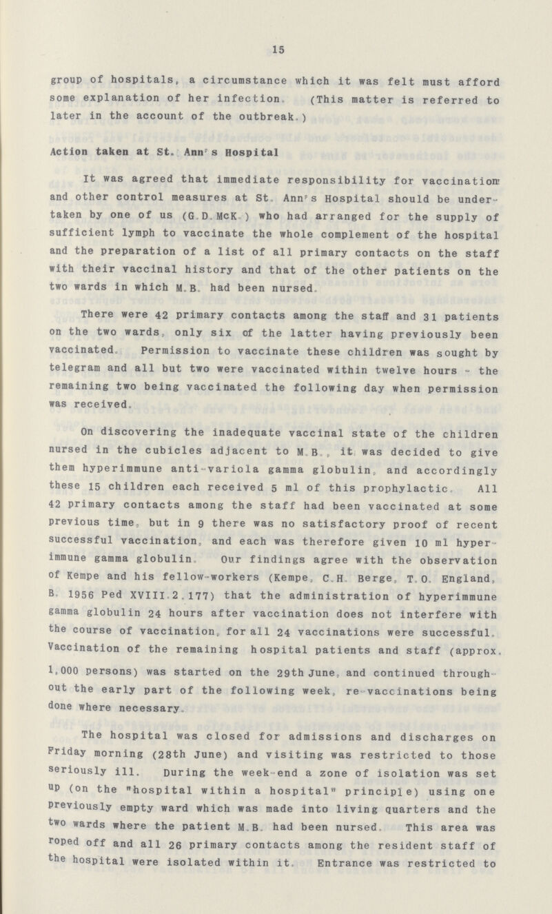 15 group of hospitals, a circumstance which it was felt must afford some explanation of her infection (This matter is referred to later in the account of the outbreak) Action taken at St Ann's Hospital It was agreed that immediate responsibility for vaccination' and other control measures at St Ann's Hospital should be under taken by one of us (G D McK ) who had arranged for the supply of sufficient lymph to vaccinate the whole complement of the hospital and the preparation of a list of all primary contacts on the staff with their vaccinal history and that of the other patients on the two wards in which MB had been nursed There were 42 primary contacts among the staff and 31 patients on the two wards, only six of the latter having previously been vaccinated Permission to vaccinate these children was sought by telegram and all but two were vaccinated within twelve hours - the remaining two being vaccinated the following day when permission was received On discovering the inadequate vaccinal state of the children nursed in the cubicles adjacent to M B, it was decided to give them hyperimmune anti-variola gamma globulin, and accordingly these 15 children each received 5 ml of this prophylactic All 42 primary contacts among the staff had been vaccinated at some previous time, but in 9 there was no satisfactory proof of recent successful vaccination, and each was therefore given 10 ml hyper immune gamma globulin, Our findings agree with the observation of Kempe and his fellow-workers (Kempe, cH Berge, T 0 England, B 1956 Ped XVIII 2,177) that the administration of hyperimmune gamma globulin 24 hours after vaccination does not interfere with the course of vaccination, for all 24 vaccinations were successful Vaccination of the remaining hospital patients and staff (approx 1,000 persons) was started on the 29th June, and continued through out the early part of the following week,, re vaccinations being done where necessary The hospital was closed for admissions and discharges on Friday morning (28th June) and visiting was restricted to those seriously ill During the week-end a zone of isolation was set UP (on the hospital within a hospital principle) using one previously empty ward which was made into living quarters and the two wards where the patient MB had been nursed This area was roped off and all 26 primary contacts among the resident staff of the hospital were isolated within it Entrance was restricted to