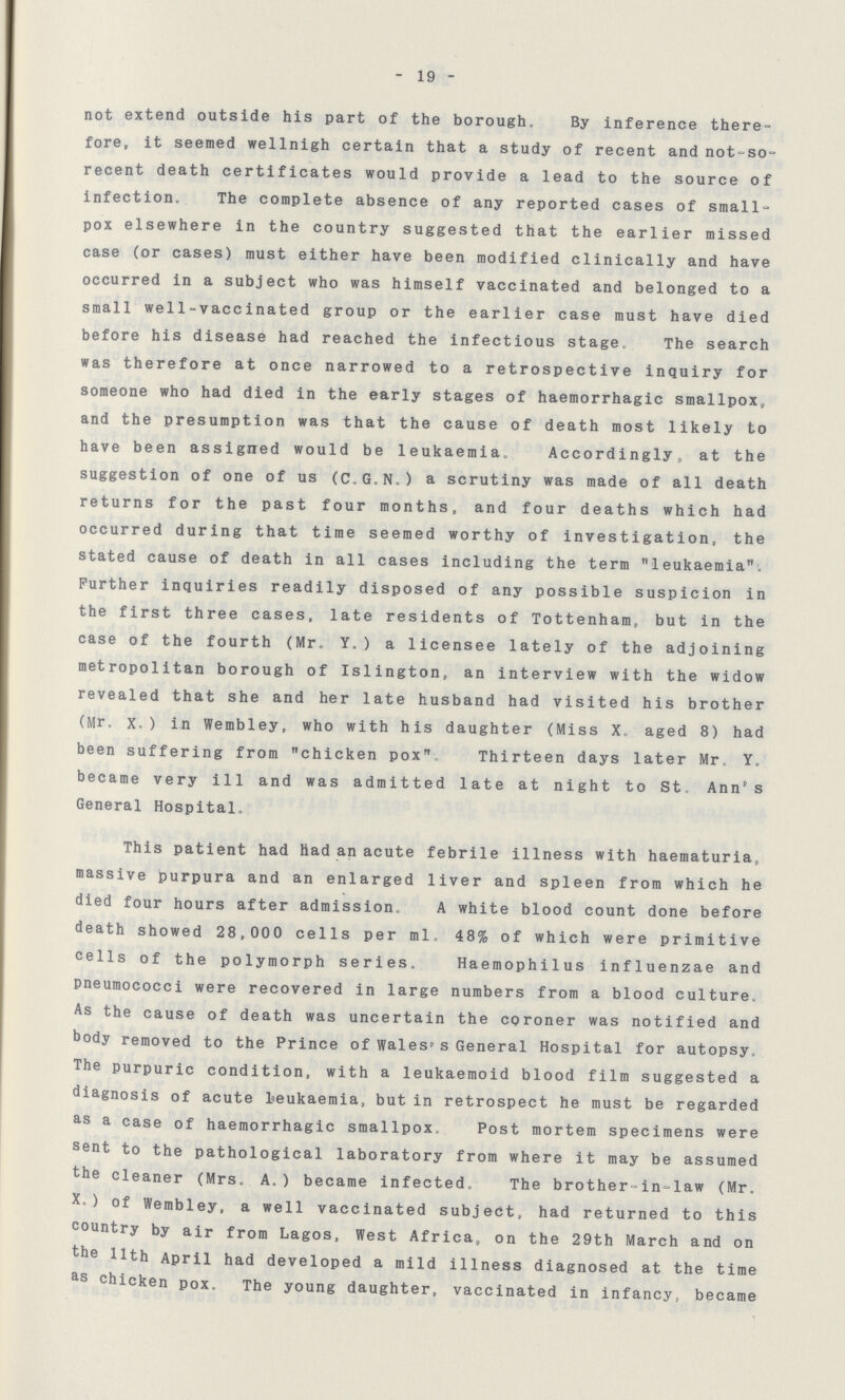 - 19 - not extend outside his part of the borough. By inference there fore, it seemed wellnigh certain that a study of recent and not-so recent death certificates would provide a lead to the source of infection. The complete absence of any reported cases of small pox elsewhere in the country suggested that the earlier missed case (or cases) must either have been modified clinically and have occurred in a subject who was himself vaccinated and belonged to a small wel1-vaccinated group or the earlier case must have died before his disease had reached the infectious stage. The search was therefore at once narrowed to a retrospective inquiry for someone who had died in the early stages of haemorrhagic smallpox, and the presumption was that the cause of death most likely to have been assigned would be leukaemia. Accordingly, at the suggestion of one of us (C.G.N.) a scrutiny was made of all death returns for the past four months, and four deaths which had occurred during that time seemed worthy of investigation, the stated cause of death in all cases including the term leukaemia'. Further inquiries readily disposed of any possible suspicion in the first three cases, late residents of Tottenham, but in the case of the fourth (Mr. Y.) a licensee lately of the adjoining metropolitan borough of Islington, an interview with the widow revealed that she and her late husband had visited his brother (Mr, X.) in Wembley, who with his daughter (Miss X. aged 8) had been suffering from chicken pox Thirteen days later Mr. Y. became very ill and was admitted late at night to St Ann's General Hospital. This patient had Had an acute febrile illness with haematuria, massive purpura and an enlarged liver and spleen from which he died four hours after admission. A white blood count done before death showed 28,000 cells per ml. 48% of which were primitive cells of the polymorph series. Haemophilus influenzae and pneumococci were recovered in large numbers from a blood culture. As the cause of death was uncertain the coroner was notified and body removed to the Prince of Wales' s General Hospital for autopsy. The purpuric condition, with a leukaemoid blood film suggested a diagnosis of acute leukaemia, but in retrospect he must be regarded as a case of haemorrhagic smallpox. Post mortem specimens were sent to the pathological laboratory from where it may be assumed the cleaner (Mrs. A.) became infected. The brother-in-law (Mr. X. ) of Wembley, a well vaccinated subject, had returned to this country by air from Lagos, West Africa, on the 29th March and on the 11th April had developed a mild illness diagnosed at the time as chicken pox. The young daughter, vaccinated in infancy, became