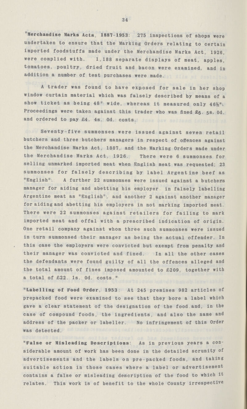 34 Merchandise Marks Acts, lSST-iasS: 275 inspections of shops were undertaken to ensure that the Marking Orders relating to certain imported foodstuffs made under the Merchandise Marks Act, 1926, were complied with. 1,188 separate displays of meat, apples, tomatoes, poultry, dried fruit and bacon were examined, and in addition a number of test purchases were made, A trader was found to have exposed for sale in her shop window curtain material which was falsely described by means of a show ticket as being 48 wide, whereas it measured only 46&i Proceedings were taken against this trader who was fined £5. 5s. Od. and ordered to pay £4. 4s, Od. costs Seventy-five summonses were issued against seven retail butchers and three butchers managers in respect of offences against the Merchandise Marks Act, 1887„ and the Marking Orders made under the Merchandise Marks Act, 1926 There were 6 summonses for selling unmarked imported meat when English meat was requested; 23 summonses for falsely describing by label Argentine beef as English A further 22 summonses were issued against a butchers manager for aiding and abetting his employer in falsely labelling Argentine meat as English, and another 2 against another manager for aiding and abetting his employers in not marking imported meat. There were 22 summonses against retailers for failing to mark imported meat and offal with a prescribed indication of origin. One retail company against whom three such summonses were issued in turn summonsed their manager as being the actual offender. In this case the employers were convicted but exempt from penalty and their manager was convicted and fined, In all the other cases the defendants were found guilty of all the offences alleged and the total amount of fines imposed amounted to £209, together with a total of £22. Is. Od. costs. Labelling of Food Order, 1953 At 245 premises 982 articles of prepacked food were examined to see that they bore a label which gave a clear statement of the designation of the food and, in the case of compound foods, the ingredients, and also the name and address of the packer or labeller. No infringement of this Order was detected. False or Misleading Descriptions As in previous years a con siderable amount of work has been done in the detailed scrunity of advertisements and the labels on pre-packed foods, and taking suitable action in those cases where a label or advertisement contains a false or misleading description of the food to which it relates. This work is of benefit to the whole County irrespective