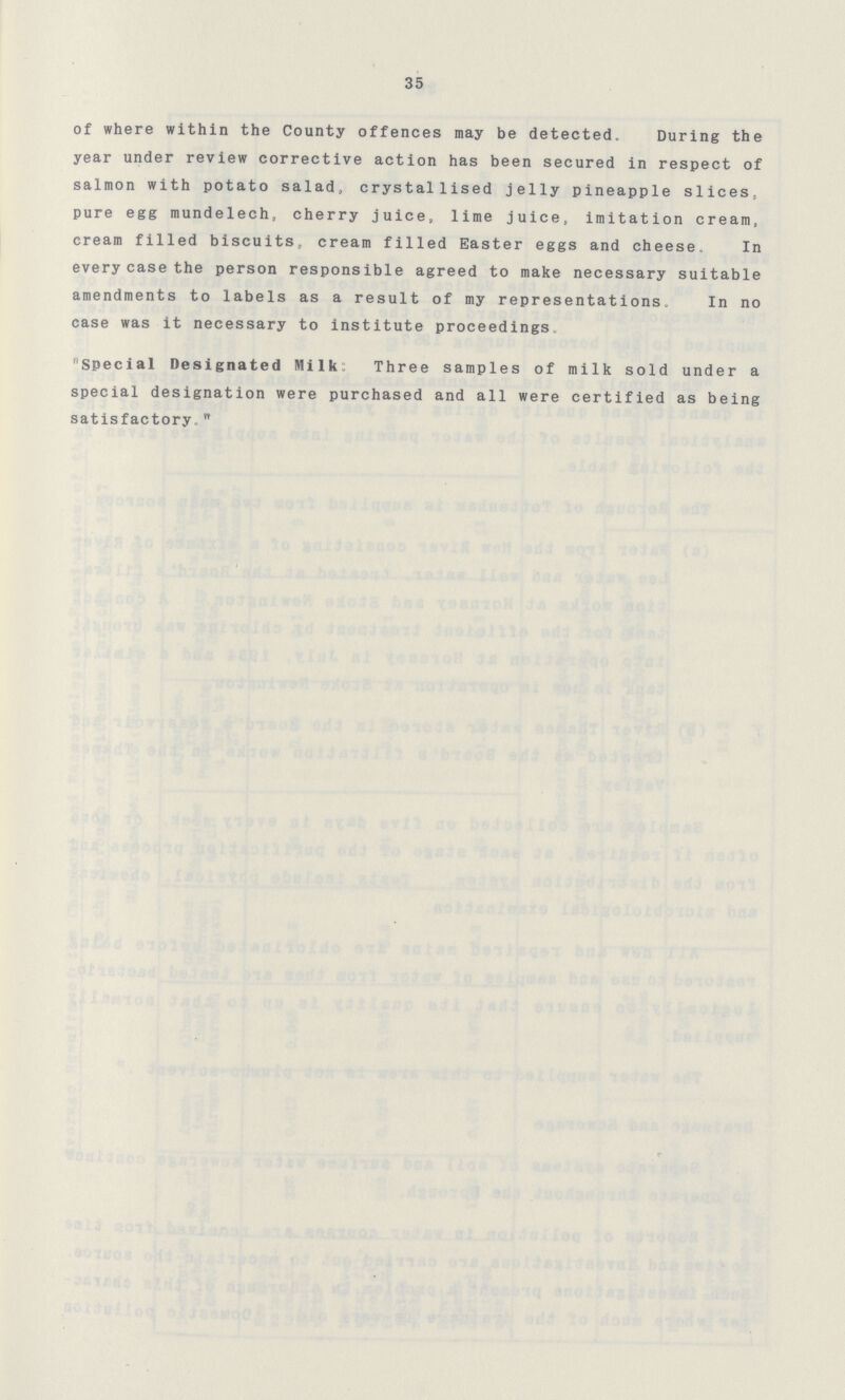 35 of where within the County offences may be detected. During the year under review corrective action has been secured in respect of salmon with potato salad, crystallised jelly pineapple slices, pure egg mundelech, cherry juice, lime juice, imitation cream, cream filled biscuits, cream filled Easter eggs and cheese. In every case the person responsible agreed to make necessary suitable amendments to labels as a result of my representations. In no case was it necessary to institute proceedings. Special Designated Milk Three samples of milk sold under a special designation were purchased and all were certified as being satisfactory 