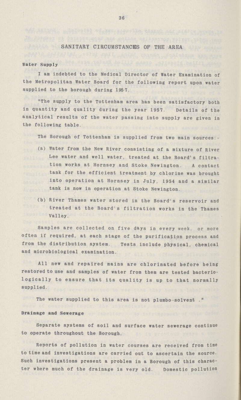 r 36 SANITARY CIRCUMSTANCES OF THE AREA Water Supply I am indebted to the Medical Director of Water Examination of the Metropolitan Water Board for the following report upon water supplied to the borough during 1957 The supply to the Tottenham area has been satisfactory both in quantity and quality during the year 1957 Details of the analytical results of the water passing into supply are given in the following table The Borough of Tottenham is supplied from two main sources:- (a) Water from the New River consisting of a mixture of River Lee water and well water, treated at the Board's filtra tion works at Hornsey and Stoke Newington A contact tank for the efficient treatment by chlorine was brought into operation at Hornsey in July, 1954 and a similar tank is now in operation at Stoke Newington. (b) River Thames water stored in the Board's reservoir and treated at the Board's filtration works in the Thames Valley, Samples are collected on five days in every week or more often if required, at each stage of the purification process and '' from the distribution system Tests include physical, chemical and microbiological examination- All new and repaired mains are chlorinated before being restored to use and samples of water from them are tested bacterio logically to ensure that its quality is up to that normally supplied. The water supplied to this area is not plumbo-solvent . Drainage and Sewerage Separate systems of soil and surface water sewerage continue to operate throughout the Borough. Reports of pollution in water courses are received from time to time and investigations are carried out to ascertain the source. Such investigations present a problem in a Borough of this charac ter where much of the drainage is very old. Domestic pollution