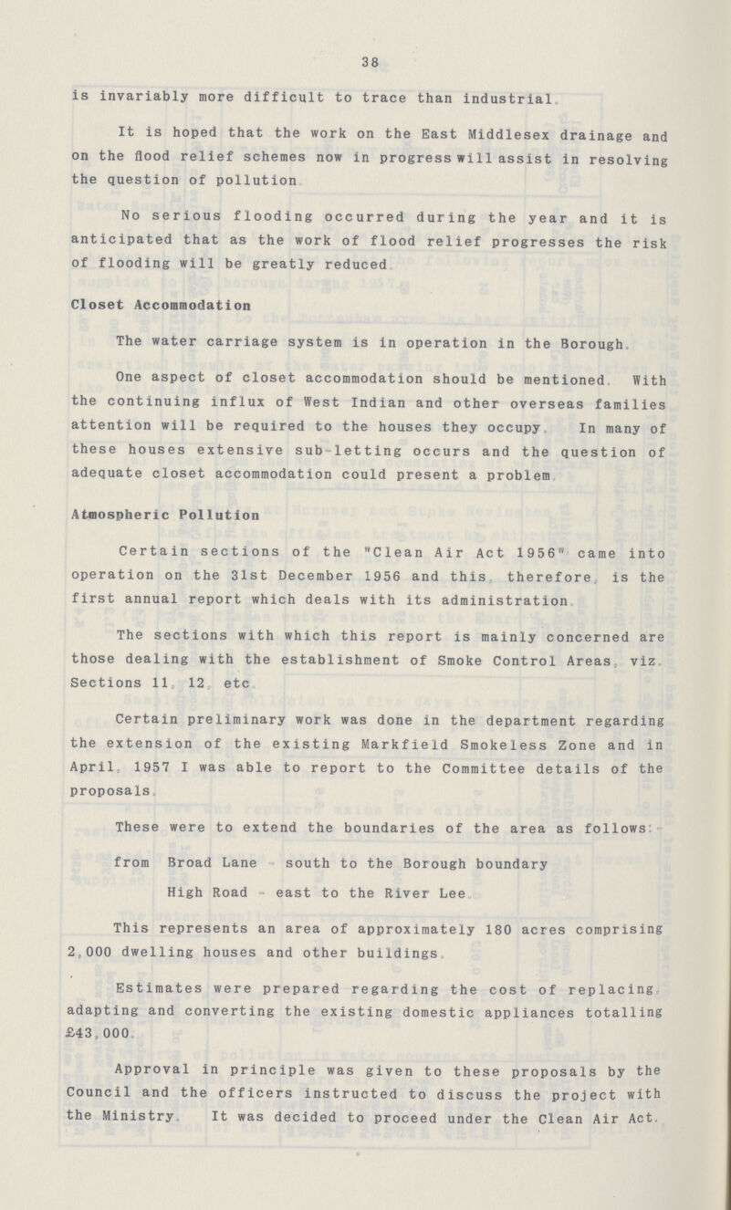 38 is invariably more difficult to trace than industrial. It is hoped that the work on the East Middlesex drainage and on the flood relief schemes now in progress will assist in resolving the question of pollution. No serious flooding occurred during the year and it is anticipated that as the work of flood relief progresses the risk of flooding will be greatly reduced. Closet Accommodation The water carriage system is in operation in the Borough. One aspect of closet accommodation should be mentioned With the continuing influx of West Indian and other overseas families attention will be required to the houses they occupy. In many of these houses extensive sub-letting occurs and the question of adequate closet accommodation could present a problem. Atmospheric Pollution Certain sections of the Clean Air Act 1956 came into operation on the 3lst December 1956 and this therefore, is the first annual report which deals with its administration The sections with which this report is mainly concerned are those dealing with the establishment of Smoke Control Areas, viz Sections 11 12 etc Certain preliminary work was done in the department regarding the extension of the existing Markfield Smokeless Zone and in April 1957 I was able to report to the Committee details of the proposals. These were to extend the boundaries of the area as follows: from Broad Lane south to the Borough boundary High Road - east to the River Lee. This represents an area of approximately 180 acres comprising 2,000 dwelling houses and other buildings. Estimates were prepared regarding the cost of replacing adapting and converting the existing domestic appliances totalling £43,000. Approval in principle was given to these proposals by the Council and the officers instructed to discuss the project with the Ministry. It was decided to proceed under the Clean Air Act.