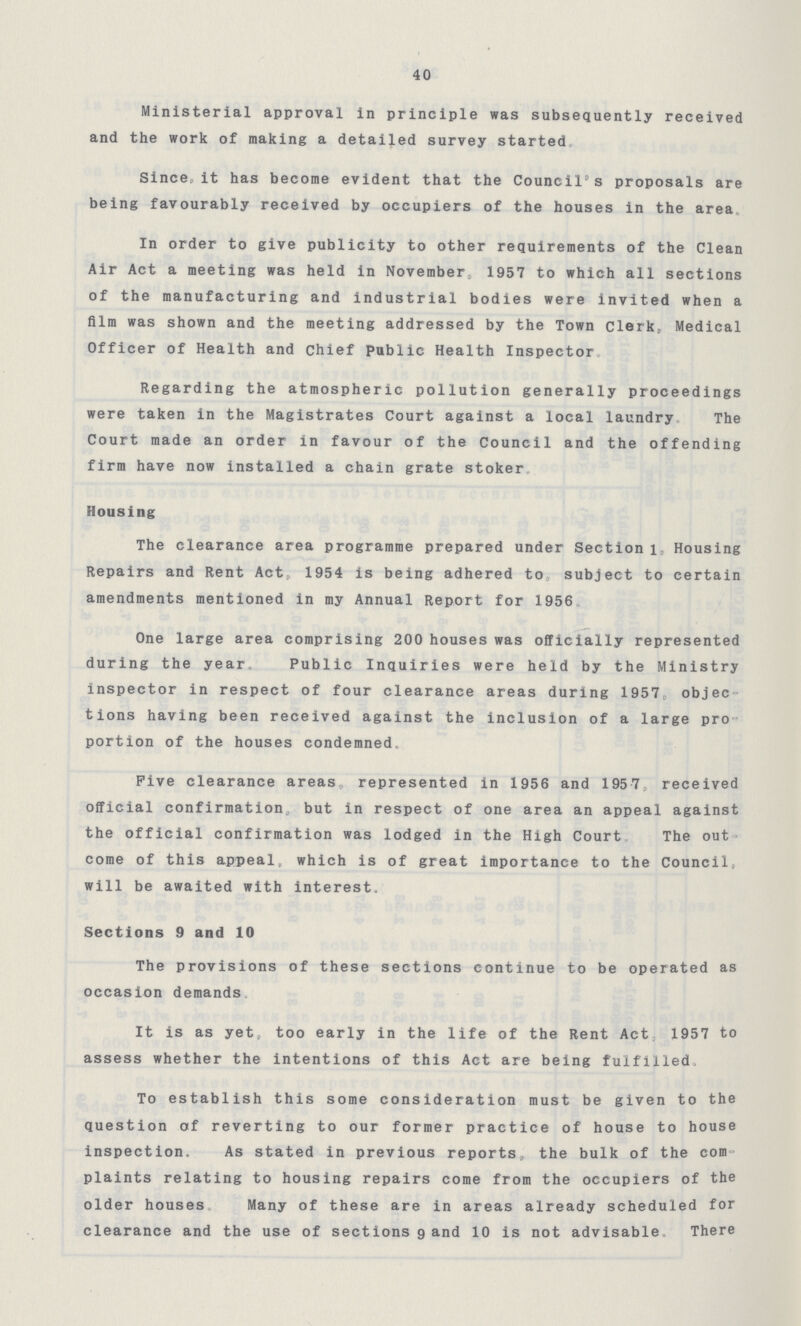 40 Ministerial approval in principle was subsequently received and the work of making a detailed survey started. Since,, it has become evident that the Council's proposals are being favourably received by occupiers of the houses in the area. In order to give publicity to other requirements of the Clean Air Act a meeting was held in November 1957 to which all sections of the manufacturing and industrial bodies were invited when a film was shown and the meeting addressed by the Town Clerk, Medical Officer of Health and chief public Health Inspector. Regarding the atmospheric pollution generally proceedings were taken in the Magistrates Court against a local laundry The Court made an order in favour of the Council and the offending firm have now installed a chain grate stoker. Housing The clearance area programme prepared under Section l, Housing Repairs and Rent Act., 1954 is being adhered to subject to certain amendments mentioned in my Annual Report for 1956. One large area comprising 200 houses was officially represented during the year. Public Inquiries were held by the Ministry inspector in respect of four clearance areas during 1957. objec tions having been received against the inclusion of a large pro portion of the houses condemned. Five clearance areas represented in 1956 and 1957 received official confirmation, but in respect of one area an appeal against the official confirmation was lodged in the High Court The out come of this appeal, which is of great importance to the Council. will be awaited with interest. Sections 9 and 10 The provisions of these sections continue to be operated as occasion demands. It is as yet, too early in the life of the Rent Act, 1957 to assess whether the intentions of this Act are being fulfilled. To establish this some consideration must be given to the question of reverting to our former practice of house to house inspection. As stated in previous reports, the bulk of the com plaints relating to housing repairs come from the occupiers of the older houses Many of these are in areas already scheduled for clearance and the use of sections 9 and 10 is not advisable. There