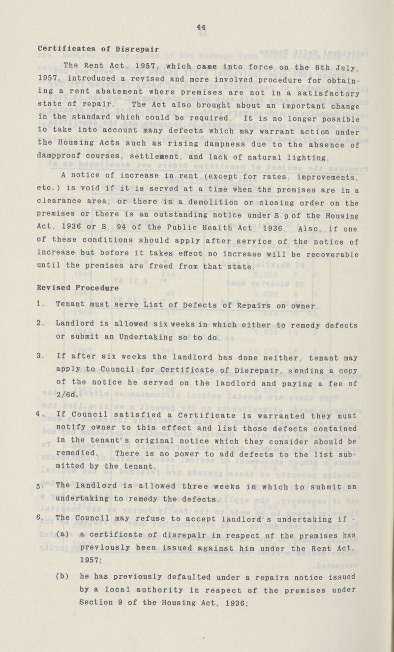 44 Certificates of Disrepair The Rent Act,1957. which came into force on the 6th July, 1957. introduced a revised and more involved procedure for obtain ing a rent abatement where premises are not in a satisfactory state of repair. The Act also brought about an important change in the standard which could be required. It is no longer possible to take into account many defects which may warrant action under the Housing Acts such as rising dampness due to the absence of dampproof courses, settlement and lack of natural lighting. A notice of increase in rent (except for rates improvements, etc.)is void if it is served at a time when the premises are in a clearance area or there is a demolition or closing order on the premises or there is an outstanding notice under S 9 of the Housing Act,1936 or S. 94 of the Public Health Act 1936 Also if one of these conditions should apply after service of the notice of increase but before it takes effect no increase will be recoverable until the premises are freed from that state Revised Procedure 1. Tenant must serve List of Defects of Repairs on owner 2. Landlord is allowed six weeks in which either to remedy defects or submit an Undertaking so to do 3. If after six weeks the landlord has done neither tenant may apply to Council for Certificate of Disrepair sending a copy of the notice he served on the landlord and paying a fee of 2/6d. 4. If Council satisfied a Certificate is warranted they must notify owner to this effect and list those defects contained in the tenant's original notice which they consider should be remedied There is no power to add defects to the list sub mitted by the tenant. 5. The landlord is allowed three weeks in which to submit an undertaking to remedy the defects 6. The Council may refuse to accept landlord s undertaking if (a) a certificate of disrepair in respect of the premises has previously been issued against him under the Rent Act, 1957; (b) he has previously defaulted under a repairs notice issued by a local authority in respect of the premises under Section 9 of the Housing Act,1936.