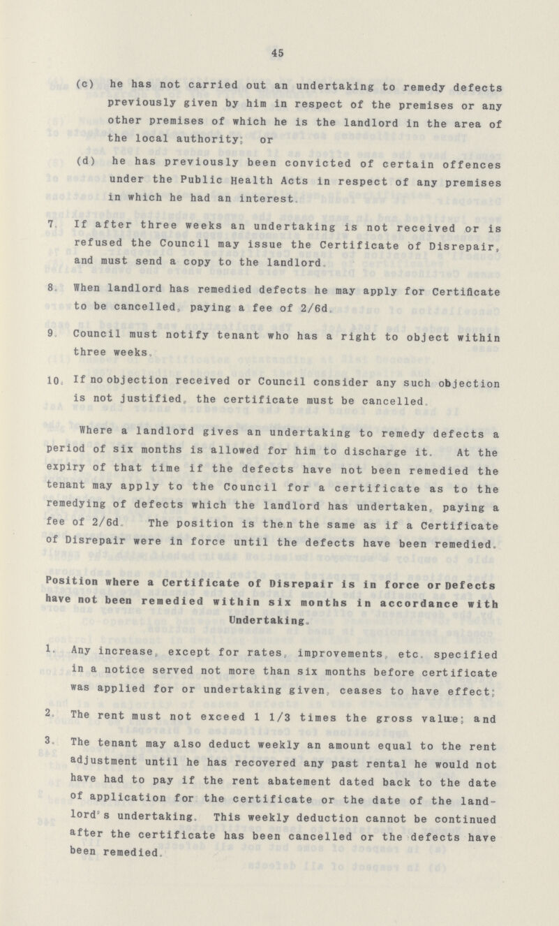 45 (c) he has not carried out an undertaking to remedy defects previously given by him in respect of the premises or any other premises of which he is the landlord in the area of the local authority; or (d) he has previously been convicted of certain offences under the Public Health Acts in respect of any premises in which he had an interest. 7. If after three weeks an undertaking is not received or is refused the Council may issue the Certificate of Disrepair, and must send a copy to the landlord. 8. When landlord has remedied defects he may apply for Certificate to be cancelled,paying a fee of 2/6d. 9. Council must notify tenant who has a right to object within three weeks. 10. If no objection received or Council consider any such objection is not justified the certificate must be cancelled. Where a landlord gives an undertaking to remedy defects a period of six months is allowed for him to discharge it. At the expiry of that time if the defects have not been remedied the tenant may apply to the Council for a certificate as to the remedying of defects which the landlord has undertaken, paying a fee of 2/6d. The position is then the same as if a Certificate of Disrepair were in force until the defects have been remedied. Position where a Certificate of Disrepair is in force or Defects have not been remedied within six months in accordance with Undertaking. 1. Any increase, except for rates, improvements etc. specified in a notice served not more than six months before certificate was applied for or undertaking given,ceases to have effect; 2. The rent must not exceed 1 1/3 times the gross value; and 3. The tenant may also deduct weekly an amount equal to the rent adjustment until he has recovered any past rental he would not have had to pay if the rent abatement dated back to the date of application for the certificate or the date of the land lord's undertaking. This weekly deduction cannot be continued after the certificate has been cancelled or the defects have been remedied.