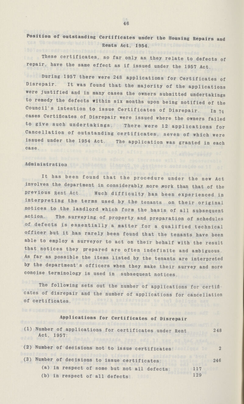 46 Position of outstanding Certificates under the Housing Repairs and Rents Act, 1954. These certificates, so far only as they relate to defects of repair have the same effect as if issued under the 1957 Act. During 1957 there were 248 applications for Certificates of Disrepair. It was found that the majority of the applications were justified and in many cases the owners submitted undertakings to remedy the defects within six months upon being notified of the Council's intention to issue Certificates of Disrepair. In 74 cases Certificates of Disrepair were issued where the owners failed to give such undertakings There were 12 applications for Cancellation of outstanding certificates seven of which were issued under the 1954 Act The application was granted in each case Administration It has been found that the procedure under the new Act involves the department in considerably more work than that of the previous Rent Act. Much difficulty has been experienced in interpreting the terms used by the tenants on their original notices to the landlord which form the basis of all subsequent action. The surveying of property and preparation of schedules of defects is essentially a matter for a qualified technical officer but it has rarely been found that the tenants have been able to employ a surveyor to act on their behalf with the result that notices they prepared are often indefinite and ambiguous As far as possible the items listed by the tenants are interpreted by the department's officers when they make their survey and more concise terminology is used in subsequent notices The following sets out the number of applications for certifl cates of disrepair and the number of applications for cancellation of certificates. Applications for Certificates of Disrepair (1) Number of applications for certificates under Rent 248 Act, 1957. (2) Number of decisions not to issue certificates 2 (3) Number of decisions to issue certificates 246 (a) in respect of some but not all defects 117 129 (b) in respect of all defects
