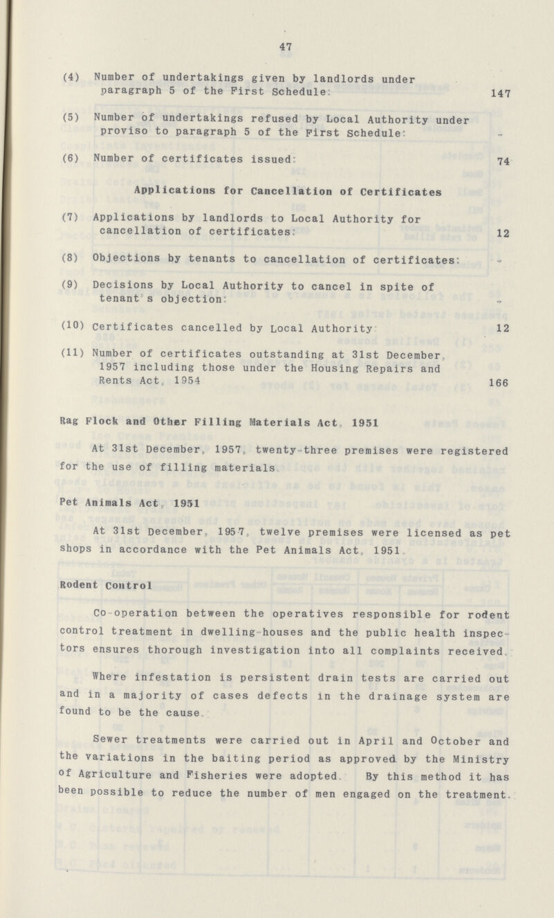 47 (4) Number of undertakings given by landlords under paragraph 5 of the First Schedule: 147 (5) Number of undertakings refused by Local Authority under proviso to paragraph 5 of the First Schedule: (6) Number of certificates issued: 74 Applications for Cancellation of Certificates: (7) Applications by landlords to Local Authority for cancellation of certificates: 12 (8) Objections by tenants to cancellation of certificates: (9) Decisions by Local Authority to cancel in spite of tenant's objection: (10) certificates cancelled by Local Authority 12 (11) Number of certificates outstanding at 31st December, 1957 including those under the Housing Repairs and Rents Act, 1954 166 Rag Flock and Other Filling Materials Act, 1951 At 31st December, 1957. twenty-three premises were registered for the use of filling materials Pet Animals Act, 1951 At 31st December, 1957. twelve premises were licensed as pet shops in accordance with the Pet Animals Act, 1951 Rodent Control Co-operation between the operatives responsible for rodent control treatment in dwelling-houses and the public health inspec tors ensures thorough investigation into all complaints received. Where infestation is persistent drain tests are carried out and in a majority of cases defects in the drainage system are found to be the cause Sewer treatments were carried out in April and October and the variations in the baiting period as approved by the Ministry of Agriculture and Fisheries were adopted. By this method it has been possible to reduce the number of men engaged on the treatment.