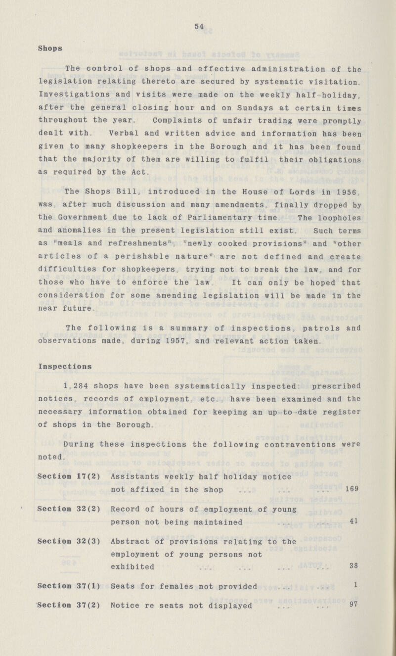 54 Shops The control of shops and effective administration of the legislation relating thereto are secured by systematic visitation, Investigations and visits were made on the weekly half-holiday after the general closing hour and on Sundays at certain times throughout the year. Complaints of unfair trading were promptly dealt with, Verbal and written advice and information has been given to many shopkeepers in the Borough and it has been found that the majority of them are willing to fulfil their obligations as required by the Act. The Shops Bill,introduced in the House of Lords in 1956 was after much discussion and many amendments finally dropped by the Government due to lack of Parliamentary time The loopholes and anomalies in the present legislation still exist. Such terms as meals and refreshments newly cooked provisions and other articles of a perishable nature are not defined and create difficulties for shopkeepers trying not to break the law, and for those who have to enforce the law It can only be hoped that consideration for some amending legislation will be made in the near future The following is a summary of inspections, patrols and observations made during 1957.and relevant action taken Inspections 1 284 shops have been systematically inspected prescribed notices, records of employment etc have been examined and the necessary information obtained for keeping an up to date register of shops in the Borough. During these inspections the following contraventions were noted Section 17(2) Assistants weekly half holiday notice not affixed in the shop 169 Section 32(2) Record of hours of employment of young person not being maintained 41 Section 32(3) Abstract of provisions relating to the employment of young persons not exhibited 38 Section 37(1) Seats for females not provided 1 Section 37(2) Notice re seats not displayed 97