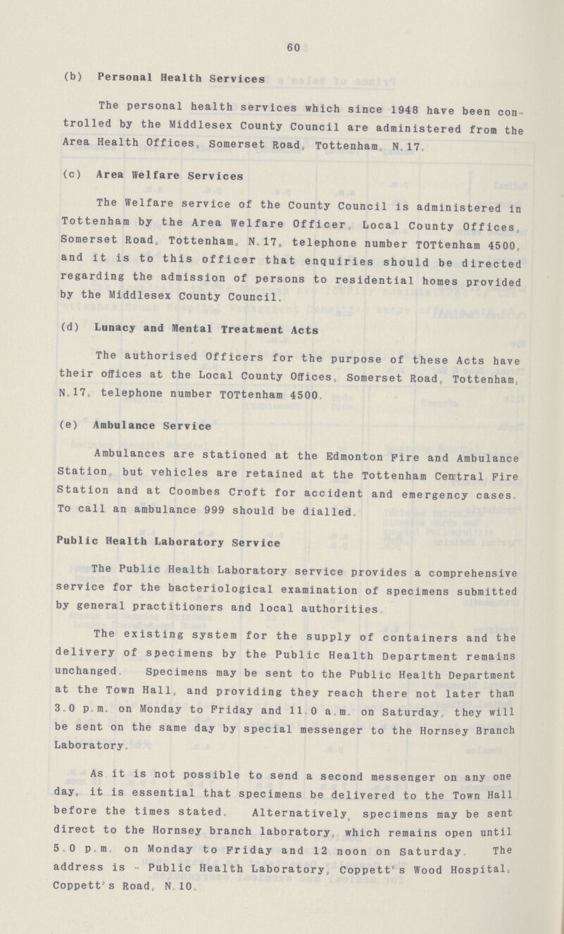 60 (b) Personal Health Services The personal health services which since 1948 have been con trolled by the Middlesex County Council are administered from the Area Health Offices, Somerset Road, Tottenham N. 17. (c) Area Welfare Services The Welfare service of the County Council is administered in Tottenham by the Area Welfare Officer, Local County Offices, Somerset Road, Tottenham, N.17. telephone number TOTtenham 4500, and It is to this officer that enquiries should be directed regarding the admission of persons to residential homes provided by the Middlesex County Council. (d) Lunacy and Mental Treatment Acts The authorised Officers for the purpose of these Acts have their offices at the Local County Offices Somerset Road, Tottenham, N.17. telephone number TOTtenham 4500 (e) Ambulance Service Ambulances are stationed at the Edmonton Fire and Ambulance Station, but vehicles are retained at the Tottenham Central Fire Station and at Coombes Croft for accident and emergency cases. To call an ambulance 999 should be dialled. Public Health Laboratory Service The Public Health Laboratory service provides a comprehensive service for the bacteriological examination of specimens submitted by general practitioners and local authorities The existing system for the supply of containers and the delivery of specimens by the Public Health Department remains unchanged Specimens may be sent to the Public Health Department at the Town Hall, and providing they reach there not later than 3.0 p.m, on Monday to Friday and 11.0 a.m. on Saturday, they will be sent on the same day by special messenger to the Hornsey Branch Laboratory, As it is not possible to send a second messenger on any one day, it is essential that specimens be delivered to the Town Hall before the times stated. Alternatively specimens may be sent direct to the Hornsey branch laboratory, which remains open until 5.0 p.m. on Monday to Friday and 12 noon on Saturday, The address is - Public Health Laboratory, Coppett's Wood Hospital, Coppett's Road, N.10.