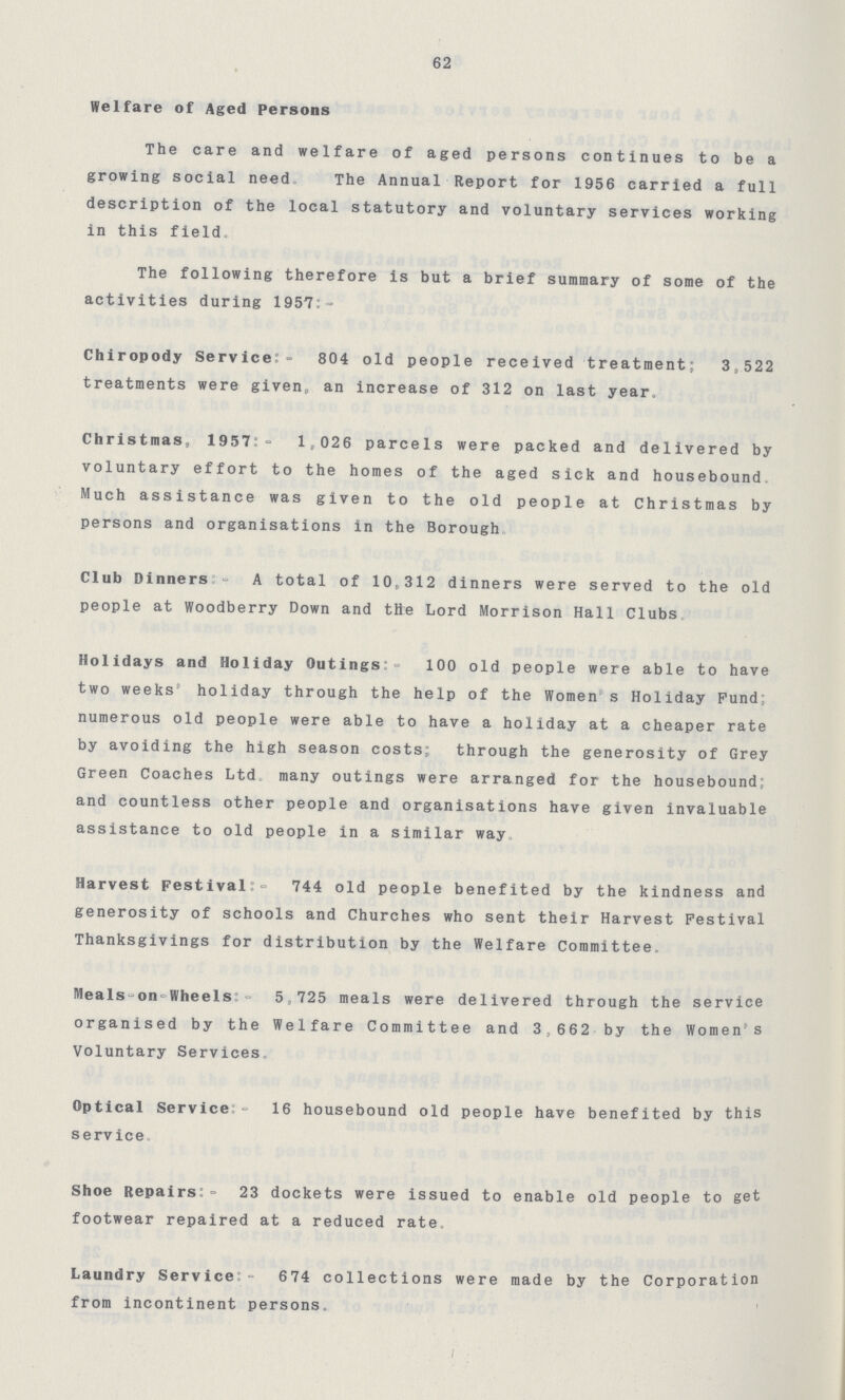 62 Welfare of Aged Persons The care and welfare of aged persons continues to be a growing social need The Annual Report for 1956 carried a full description of the local statutory and voluntary services working in this field The following therefore is but a brief summary of some of the activities during 1957 - Chiropody Service:- 804 old people received treatment; 3,522 treatments were given, an increase of 312 on last year. Christmas, 1957:- 1,026 parcels were packed and delivered by voluntary effort to the homes of the aged sick and housebound. Much assistance was given to the old people at Christmas by persons and organisations in the Borough Club Dinners:- A total of 10,312 dinners were served to the old people at Woodberry Down and the Lord Morrison Hall Clubs Holidays and Holiday Outings:- 100 old people were able to have two weeks holiday through the help of the Women s Holiday Fund: numerous old people were able to have a holiday at a cheaper rate by avoiding the high season costs; through the generosity of Grey Green Coaches Ltd. many outings were arranged for the housebound; and countless other people and organisations have given invaluable assistance to old people in a similar way Harvest Festival:- 744 old people benefited by the kindness and generosity of schools and Churches who sent their Harvest Festival Thanksgivings for distribution by the Welfare Committee. Meals-on-Wheels:- 5,725 meals were delivered through the service organised by the Welfare Committee and 3,662 by the Women s Voluntary Services Optical Service:- 16 housebound old people have benefited by this service Shoe Repairs:- 23 dockets were issued to enable old people to get footwear repaired at a reduced rate. Laundry Service:- 674 collections were made by the Corporation from incontinent persons.