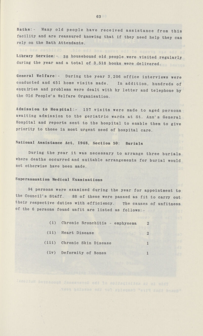 63 Baths:- Many old people have received assistance from this facility and are reassured knowing that if they need help they can rely on the Bath Attendants. Library Service:- 38 housebound old people were visited regularly during the year and a total of 3,518 books were delivered. General Welfare:- During the year 3,206 office interviews were conducted and 451 home visits made. In addition, hundreds of enquiries and problems were dealt with by letter and telephone by the Old People's Welfare Organisation. Admission to Hospital:- 157 visits were made to aged persons awaiting admission to the geriatric wards at St. Ann's General Hospital and reports sent to the hospital to enable them to give priority to those in most urgent need of hospital care. National Assistance Act, 1948, Section 50: Burials During the year it was necessary to arrange three burials where deaths occurred and suitable arrangements for burial would not otherwise have been made. Superannuation Medical Examinations 94 persons were examined during the year for appointment to the Council's Staff. 88 of these were passed as fit to carry out their respective duties with efficiency. The causes of unfitness of the 6 persons found unfit are listed as follows:- (i) Chronic Bronchitis - emphysema 2 (ii) Heart Disease 2 (iii) Chronic Skin Disease 1 (iv) Deformity of Bones 1