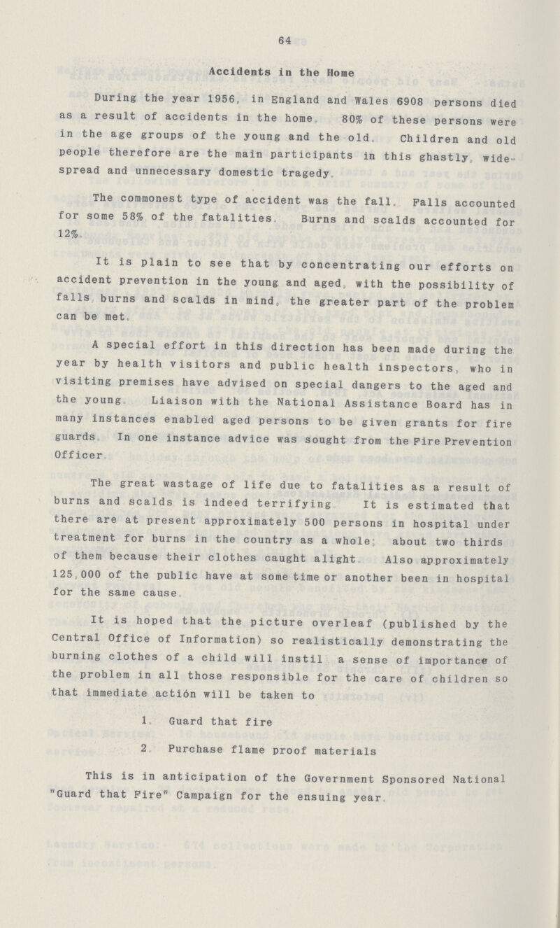 64 Accidents in the Home During the year 1956 in England and Wales 6908 persons died as a result of accidents in the home 80% of these persons were in the age groups of the young and the old. Children and old people therefore are the main participants in this ghastly wide spread and unnecessary domestic tragedy. The commonest type of accident was the fall. Palls accounted for some 58% of the fatalities Burns and scalds accounted for 12%. It is plain to see that by concentrating our efforts on accident prevention in the young and aged. with the possibility of falls burns and scalds in mind, the greater part of the problem can be met. A special effort in this direction has been made during the year by health visitors and public health inspectors who in visiting premises have advised on special dangers to the aged and the young Liaison with the National Assistance Board has in many instances enabled aged persons to be given grants for fire guards In one instance advice was sought from the Fire Prevention Officer The great wastage of life due to fatalities as a result of burns and scalds is indeed terrifying It is estimated that there are at present approximately 500 persons in hospital under treatment for burns in the country as a whole; about two thirds of them because their clothes caught alight Also approximately 125,000 of the public have at some time or another been in hospital for the same cause. It is hoped that the picture overleaf (published by the Central Office of Information) so realistically demonstrating the burning clothes of a child will instil a sense of importance of the problem in all those responsible for the care of children so that immediate action will be taken to 1. Guard that fire 2. Purchase flame proof materials This is in anticipation of the Government Sponsored National Guard that Fire Campaign for the ensuing year.