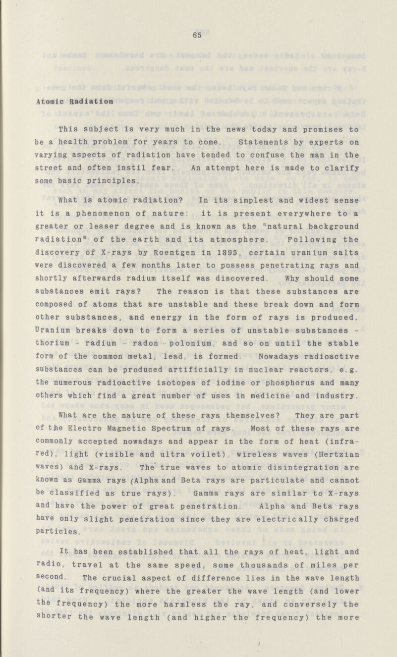 65 Atomic Radiation This subject is very much in the news today and promises to be a health problem for years to come. Statements by experts on varying aspects of radiation have tended to confuse the man in the street and often instil fear. An attempt here is made to clarify some basic principles. What is atomic radiation? In its simplest and widest sense it is a phenomenon of nature it is present everywhere to a greater or lesser degree and is known as the natural background radiation of the earth and its atmosphere. Following the discovery of X-rays by Roentgen in 1895, certain uranium salts were discovered a few months later to possess penetrating rays and shortly afterwards radium itself was discovered Why should some substances emit rays? The reason is that these substances are composed of atoms that are unstable and these break down and form other substances, and energy in the form of rays is produced. Uranium breaks down to form a series of unstable substances thorium - radium - radon polonium and so on until the stable form of the common metal, lead is formed Nowadays radioactive substances can be produced artificially in nuclear reactors, e.g. the numerous radioactive isotopes of iodine or phosphorus and many others which find a great number of uses in medicine and industry. What are the nature of these rays themselves? They are part of the Electro Magnetic Spectrum of rays Most of these rays are commonly accepted nowadays and appear in the form of heat (infra red), light (visible and ultra voilet). wireless waves (Hertzian waves) and X-rays. The true waves to atomic disintegration are known as Gamma rays (Alpha and Beta rays are particulate and cannot be classified as true rays) Gamma rays are similar to X-rays and have the power of great penetration Alpha and Beta rays have only slight penetration since they are electrically charged Particles. It has been established that all the rays of heat, light and radio, travel at the same speed, some thousands of miles per second. The crucial aspect of difference lies in the wave length (and its frequency) where the greater the wave length (and lower the frequency) the more harmless the ray, and conversely the shorter the wave length (and higher the frequency) the more