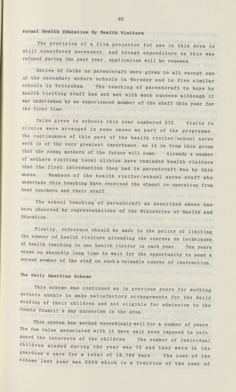 83 Formal Health Education By Health Visitors The provision of a film projector for use in this Area is still considered necessary, and though expenditure on this was refused during the past year application will be renewed Series of talks on parentcraft were given to all except one of the secondary modern schools in Hornsey and to five similar schools in Tottenham The teaching of parentcraft to boys by health visiting staff has not met with much success although it was undertaken by an experienced member of the staff this year for the first time. Talks given to schools this year numbered 372. Visits to clinics were arranged in some cases as part of the programme The continuance of this part of the health visitor/school nurse work is of the very greatest importance, as it is from this group that the young mothers of the future will come Already a number of mothers visiting local clinics have reminded health visitors that the first introduction they had to parentcraft was by this means Members of the health visitor/school nurse staff who undertake this teaching Have received the utmost co operation from head teachers and their staff. The school teaching of parentcraft as described above has been observed by representatives of the Ministries of Health and Education. Finally reference should be made to the policy of limiting the number of health visitors attending the courses on techniques of health teaching to one health visitor in each year Ten years seems an absurdly long time to wait for the opportunity to send a second member of the staff on such a valuable course of instruction. The Daily Guardian Scheme. This scheme was continued as in previous years for working mothers unable to make satisfactory arrangements for the daily minding of their children and not eligible for admission to the County Council's day nurseries in the Area. This system has worked exceedingly well for a number of years The few rules associated with it have only been imposed to safe guard the interests of the children. The number of individual children minded during the year was 72 and they were in the guardian's care for a total of 18,788 days. The cost of the scheme last year was £939 which is a fraction of the cost of