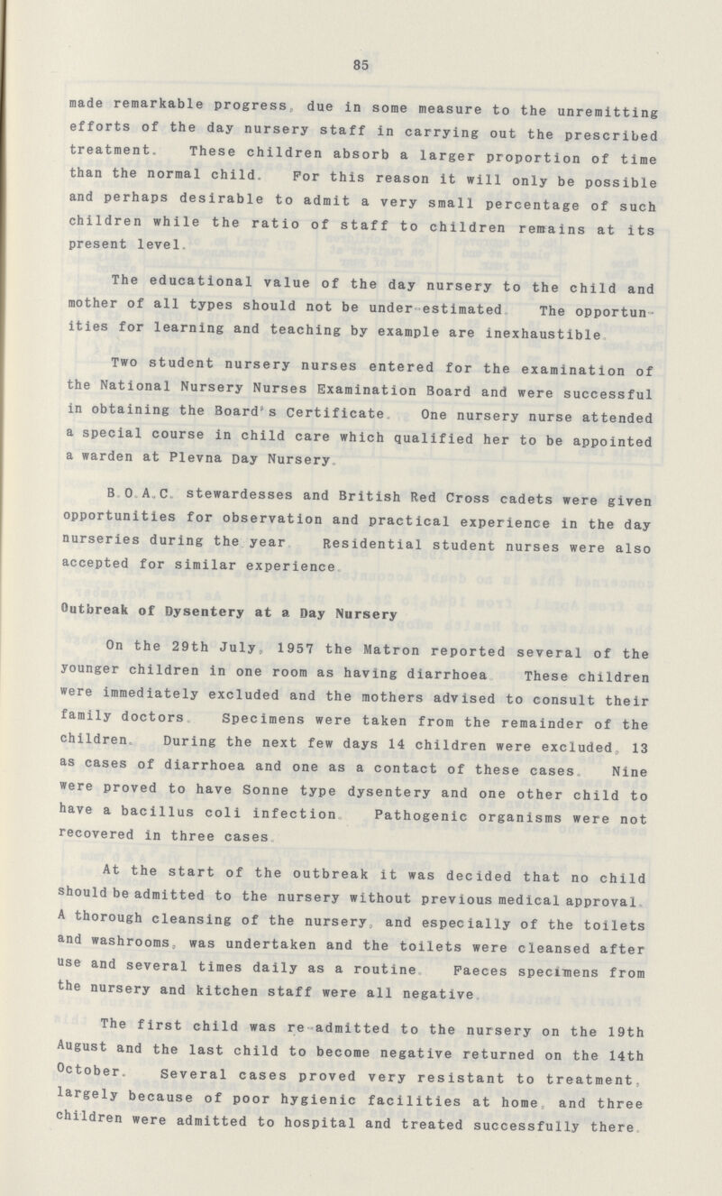85 made remarkable progress, due in some measure to the unremitting efforts of the day nursery staff in carrying out the prescribed treatment. These children absorb a larger proportion of time than the normal child. For this reason it will only be possible and perhaps desirable to admit a very small percentage of such children while the ratio of staff to children remains at its present level. The educational value of the day nursery to the child and mother of all types should not be under-estimated. The opportun ities for learning and teaching by example are inexhaustible. Two student nursery nurses entered for the examination of the National Nursery Nurses Examination Board and were successful in obtaining the Board's Certificate. One nursery nurse attended a special course in child care which qualified her to be appointed a warden at Plevna Day Nursery. B. O. A. C. stewardesses and British Red Cross cadets were given opportunities for observation and practical experience in the day nurseries during the year. Residential student nurses were also accepted for similar experience. Outbreak of Dysentery at a Day Nursery On the 29th July, 1957 the Matron reported several of the younger children in one room as having diarrhoea. These children were immediately excluded and the mothers advised to consult their family doctors. Specimens were taken from the remainder of the children. During the next few days 14 children were excluded, 13 as cases of diarrhoea and one as a contact of these cases. Nine were proved to have Sonne type dysentery and one other child to have a bacillus coli infection. Pathogenic organisms were not recovered in three cases. At the start of the outbreak it was decided that no child should be admitted to the nursery without previous medical approval A thorough cleansing of the nursery, and especially of the toilets and washrooms, was undertaken and the toilets were cleansed after use and several times daily as a routine Faeces specimens from the nursery and kitchen staff were all negative. The first child was re admitted to the nursery on the 19th August and the last child to become negative returned on the 14th October. Several cases proved very resistant to treatment, largely because of poor hygienic facilities at home and three children were admitted to hospital and treated successfully there.