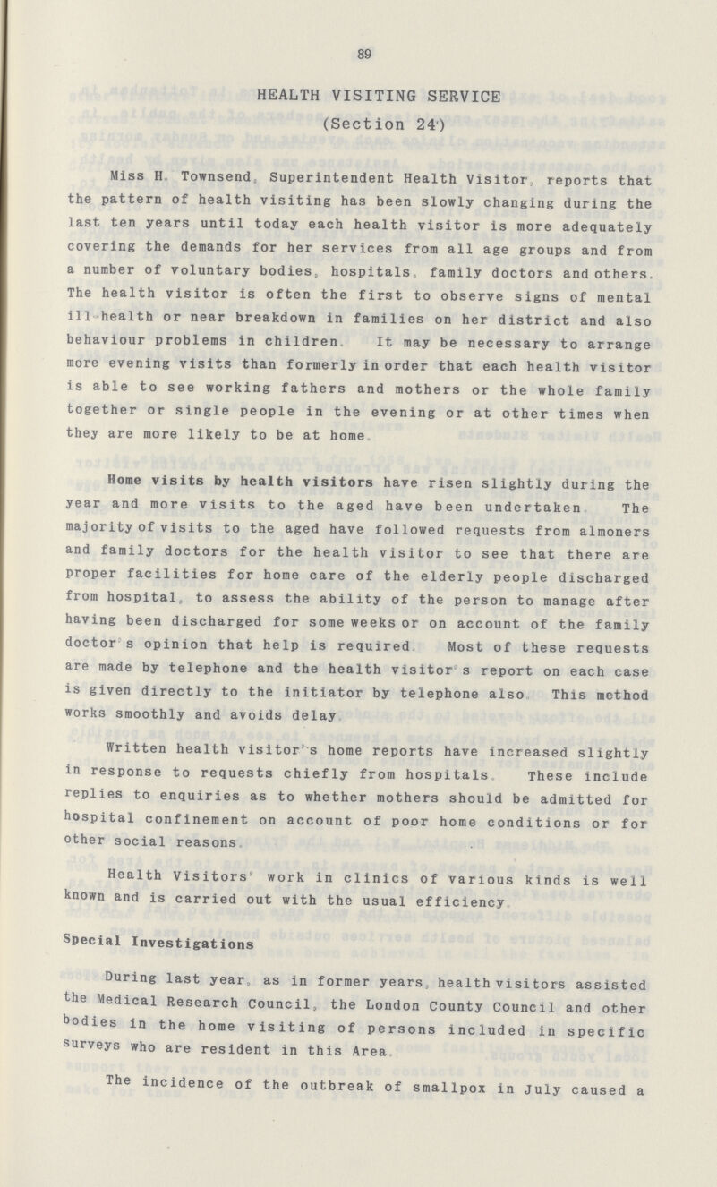 89 HEALTH VISITING SERVICE (Section 24) Miss H. Townsend, Superintendent Health Visitor, reports that the pattern of health visiting has been slowly changing during the last ten years until today each health visitor is more adequately covering the demands for her services from all age groups and from a number of voluntary bodies, hospitals, family doctors and others. The health visitor is often the first to observe signs of mental ill-health or near breakdown in families on her district and also behaviour problems in children. It may be necessary to arrange more evening visits than formerly in order that each health visitor is able to see working fathers and mothers or the whole family together or single people in the evening or at other times when they are more likely to be at home Home visits by health visitors have risen slightly during the year and more visits to the aged have been undertaken The majority of visits to the aged have followed requests from almoners and family doctors for the health visitor to see that there are proper facilities for home care of the elderly people discharged from hospital, to assess the ability of the person to manage after having been discharged for some weeks or on account of the family doctor's opinion that help is required Most of these requests are made by telephone and the health visitor's report on each case is given directly to the initiator by telephone also This method works smoothly and avoids delay Written health visitor's home reports have increased slightly in response to requests chiefly from hospitals. These include replies to enquiries as to whether mothers should be admitted for hospital confinement on account of poor home conditions or for other social reasons Health Visitors' work in clinics of various kinds is well known and is carried out with the usual efficiency Special Investigations During last year, as in former years, health visitors assisted the Medical Research Council, the London County Council and other bodies in the home visiting of persons included in specific surveys who are resident in this Area The incidence of the outbreak of smallpox in July caused a