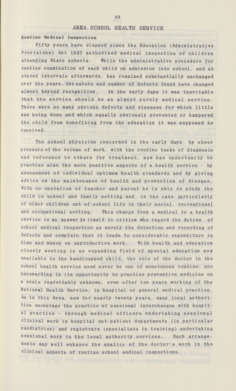 99 AREA SCHOOL HEALTH SERVICE Routine Medical Inspection Fifty years have elapsed since the Education (Administrative Provisions) Act 1907 authorised medical inspection of children attending State schools. While the administrative procedure for routine examination of each child on admission into school, and at stated intervals afterwards, has remained substantially unchanged over the years, the nature and number of defects found have changed almost beyond recognition. In the early days it was inevitable that the service should be an almost purely medical service. There were so many obvious defects and diseases for which little was being done and which equally obviously prevented or hampered the child from benefiting from the education it was supposed to received. The school physician concerned in the early days by sheer pressure of the volume of work,, with the routine tasks of diagnosis and reference to others for treatment, now has opportunity to practise also the more positive aspects of a health service - by assessment of individual optimum health standards and by giving advice on the maintenance of health and prevention of disease. With co-operation of teacher and parent he is able to study the child in school and family setting and in the case particularly of older children out of school life in their social recreational and occupational setting. This change from a medical to a health service is an answer in itself to critics who regard the duties of school medical inspection as merely the detection and recording of defects and complain that it leads to considerable expenditure in time and money on unproductive work. With health and education closely meeting in an expanding field of special education now available to the handicapped child, the role of the doctor in the school health service need never be one of monotonous routine nor unrewarding in its opportunity to practise preventive medicine on a scale regrettably unknown, even after ten years working of the National Health Service, in hospital or general medical practice. As in this Area, now for nearly twenty years, many local authori ties encourage the practice of sessional interchanges with hospit al practice - through medical officers undertaking sessional clinical work in hospital out patient departments (in particular Paediatrics) and registrars (specialists in training) undertaking sessional work in the local authority services. Such arrange ments may well enhance the quality of the doctor's work in the clinical aspects of routine school medical inspections.