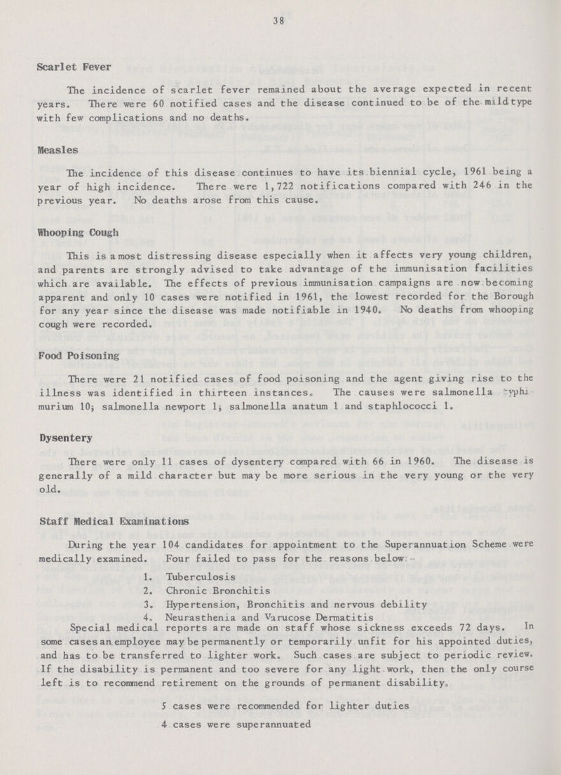 38 Scarlet Fever The incidence of scarlet fever remained about the average expected in recent years. There were 60 notified cases and the disease continued to be of the mildtype with few complications and no deaths. Measles The incidence of this disease continues to have its biennial cycle, 1961 being a year of high incidence. There were 1,722 notifications compared with 246 in the previous year. No deaths arose from this cause. Whooping Cough This is a most distressing disease especially when it affects very young children, and parents are strongly advised to take advantage of the immunisation facilities which are available. The effects of previous immunisation campaigns are now becoming apparent and only 10 cases were notified in 1961, the lowest recorded for the Borough for any year since the disease was made notifiable in 1940. No deaths from whooping cough were recorded. Food Poisoning There were 21 notified cases of food poisoning and the agent giving rise to the illness was identified in thirteen instances. The causes were salmonella yphi murium 10; salmonella newport 1; salmonella anatum 1 and staphlococci 1. Dysentery There were only 11 cases of dysentery compared with 66 in 1960. The disease is generally of a mild character but may be more serious in the very young or the very old. Staff Medical Examinations During the year 104 candidates for appointment to the Superannuation Scheme were medically examined. Four failed to pass for the reasons below 1. Tuberculosis 2. Chronic Bronchitis 3. Hypertension, Bronchitis and nervous debility 4. Neurasthenia and Varucose Dermatitis Special medical reports are made on staff whose sickness exceeds 72 days. In some cases an employee may be permanently or temporarily unfit for his appointed duties, and has to be transferred to lighter work. Such cases are subject to periodic review. If the disability is permanent and too severe for any light work, then the only course left is to recommend retirement on the grounds of permanent disability. 5 cases were recommended for lighter duties 4 cases were superannuated