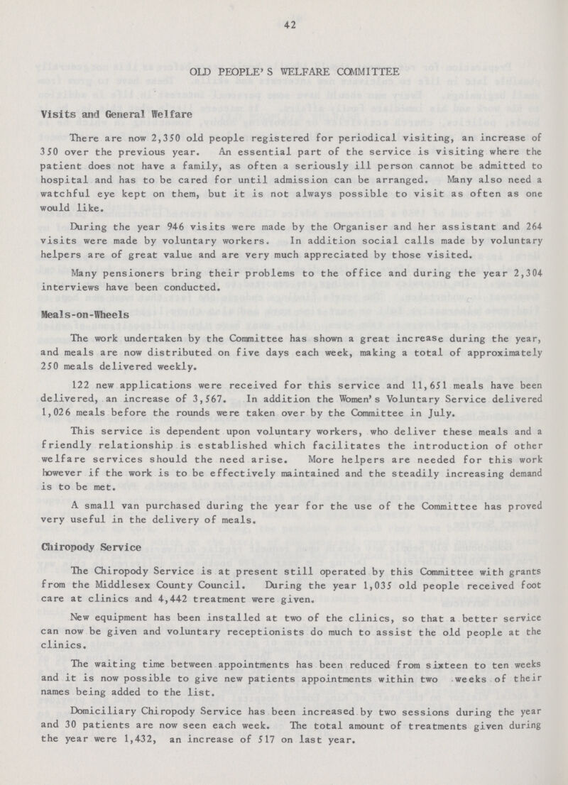 42 OLD PEOPLE'S WELFARE COMMITTEE Visits and General Welfare There are now 2,350 old people registered for periodical visiting, an increase of 3 50 over the previous year. An essential part of the service is visiting where the patient does not have a family, as often a seriously ill person cannot be admitted to hospital and has to be cared for until admission can be arranged. Many also need a watchful eye kept on them, but it is not always possible to visit as often as one would like. During the year 946 visits were made by the Organiser and her assistant and 264 visits were made by voluntary workers. In addition social calls made by voluntary helpers are of great value and are very much appreciated by those visited. Many pensioners bring their problems to the office and during the year 2,304 interviews have been conducted. Meals-on-Wheels The work undertaken by the Committee has shown a great increase during the year, and meals are now distributed on five days each week, making a total of approximately 250 meals delivered weekly. 122 new applications were received for this service and 11,651 meals have been delivered, an increase of 3,567. In addition the Women's Voluntary Service delivered 1,026 meals before the rounds were taken over by the Committee in July. This service is dependent upon voluntary workers, who deliver these meals and a friendly relationship is established which facilitates the introduction of other welfare services should the need arise. More helpers are needed for this work however if the work is to be effectively maintained and the steadily increasing demand is to be met. A small van purchased during the year for the use of the Committee has proved very useful in the delivery of meals. Chiropody Service The Chiropody Service is at present still operated by this Committee with grants from the Middlesex County Council. During the year 1,035 old people received foot care at clinics and 4,442 treatment were given. New equipment has been installed at two of the clinics, so that a better service can now be given and voluntary receptionists do much to assist the old people at the clinics. The waiting time between appointments has been reduced from sixteen to ten weeks and it is now possible to give new patients appointments within two weeks of their names being added to the list. Domiciliary Chiropody Service has been increased by two sessions during the year and 30 patients are now seen each week. The total amount of treatments given during the year were 1,432, an increase of 517 on last year.