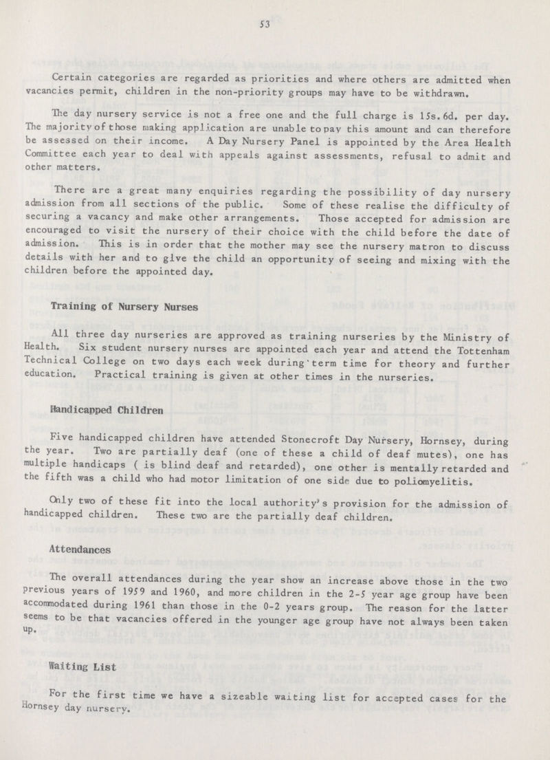 53 Certain categories are regarded as priorities and where others are admitted when vacancies permit, children in the non-priority groups may have to be withdrawn. The day nursery service is not a free one and the full charge is 15s.6d. per day. The majority of those making application are unable topay this amount and can therefore be assessed on their income. A Day Nursery Panel is appointed by the Area Health Committee each year to deal with appeals against assessments, refusal to admit and other matters. There are a great many enquiries regarding the possibility of day nursery admission from all sections of the public. Some of these realise the difficulty of securing a vacancy and make other arrangements. Those accepted for admission are encouraged to visit the nursery of their choice with the child before the date of admission. This is in order that the mother may see the nursery matron to discuss details with her and to give the child an opportunity of seeing and mixing with the children before the appointed day. Training of Nursery Nurses All three day nurseries are approved as training nurseries by the Ministry of Health. Six student nursery nurses are appointed each year and attend the Tottenham Technical College on two days each week during term time for theory and further education. Practical training is given at other times in the nurseries. Handicapped Children Five handicapped children have attended Stonecroft Day Nursery, Hornsey, during the year. Two are partially deaf (one of these a child of deaf mutes'), one has multiple handicaps ( is blind deaf and retarded), one other is mentally retarded and the fifth was a child who had motor limitation of one side due to poliomyelitis. Only two of these fit into the local authority's provision for the admission of handicapped children. These two are the partially deaf children. Attendances The overall attendances during the year show an increase above those in the two previous years of 1959 and 1960, and more children in the 2-5 year age group have been accomodated during 1961 than those in the 0-2 years group. The reason for the latter seems to be that vacancies offered in the younger age group have not always been taken up. Waiting List For the first time we have a sizeable waiting list for accepted cases for the Hornsey day nursery.