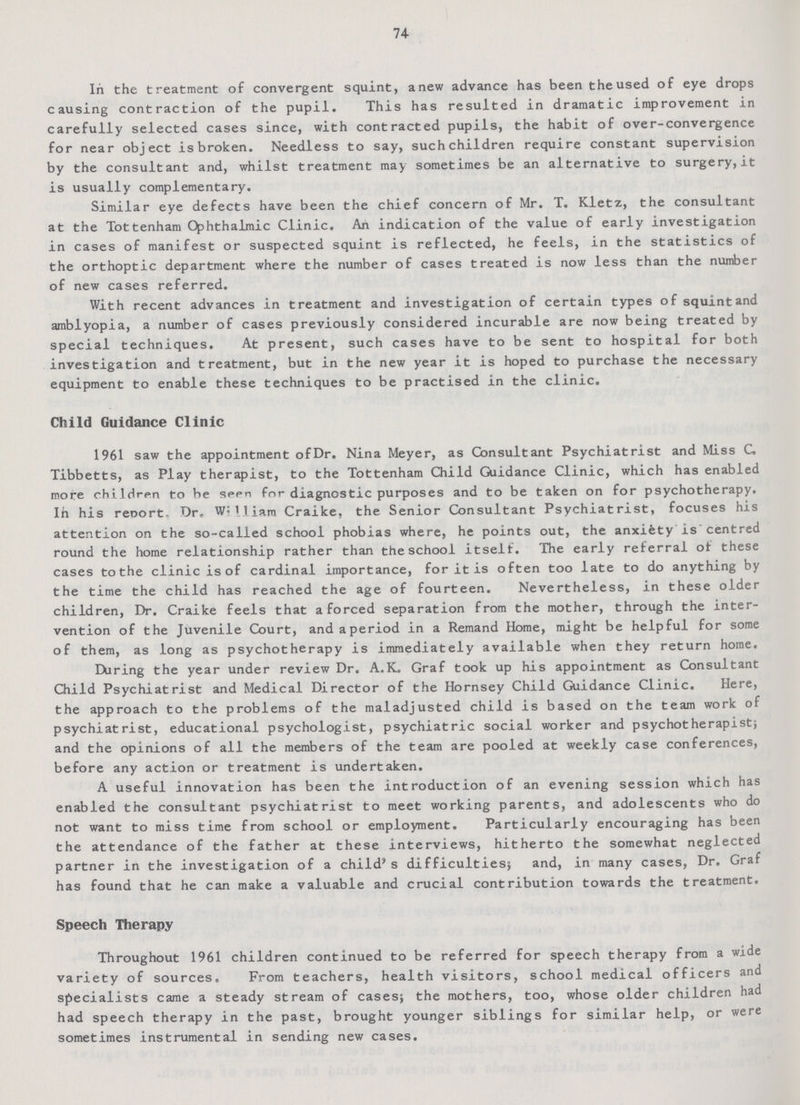 74 In the treatment of convergent squint, anew advance has been the used of eye drops causing contraction of the pupil. This has resulted in dramatic improvement in carefully selected cases since, with contracted pupils, the habit of over-convergence for near object is broken. Needless to say, such children require constant supervision by the consultant and, whilst treatment may sometimes be an alternative to surgery, it is usually complementary. Similar eye defects have been the chief concern of Mr. T. Kletz, the consultant at the Tottenham Ophthalmic Clinic. An indication of the value of early investigation in cases of manifest or suspected squint is reflected, he feels, in the statistics of the orthoptic department where the number of cases treated is now less than the number of new cases referred. With recent advances in treatment and investigation of certain types of squint and amblyopia, a number of cases previously considered incurable are now being treated by special techniques. At present, such cases have to be sent to hospital for both investigation and treatment, but in the new year it is hoped to purchase the necessary equipment to enable these techniques to be practised in the clinic. Child Guidance Clinic 1961 saw the appointment of Dr. Nina Meyer, as Consultant Psychiatrist and Miss C. Tibbetts, as Play therapist, to the Tottenham Child Guidance Clinic, which has enabled more children to be seen for diagnostic purposes and to be taken on for psychotherapy. In his report. Dr. Wi11iam Craike, the Senior Consultant Psychiatrist, focuses his attention on the so-called school phobias where, he points out, the anxiety is'centred round the home relationship rather than the school itself. The early referral of these cases to the clinic is of cardinal importance, for it is often too late to do anything by the time the child has reached the age of fourteen. Nevertheless, in these older children, Dr. Craike feels that a forced separation from the mother, through the inter vention of the Juvenile Court, and aperiod in a Remand Home, might be helpful for some of them, as long as psychotherapy is immediately available when they return home. During the year under review Dr. A.K. Graf took up his appointment as Consultant Child Psychiatrist and Medical Director of the Hornsey Child Guidance Clinic. Here, the approach to the problems of the maladjusted child is based on the team work of psychiatrist, educational psychologist, psychiatric social worker and psychotherapist; and the opinions of all the members of the team are pooled at weekly case conferences, before any action or treatment is undertaken. A useful innovation has been the introduction of an evening session which has enabled the consultant psychiatrist to meet working parents, and adolescents who do not want to miss time from school or employment. Particularly encouraging has been the attendance of the father at these interviews, hitherto the somewhat neglected partner in the investigation of a child's difficulties; and, in many cases, Dr. Graf has found that he can make a valuable and crucial contribution towards the treatment. Speech Therapy Throughout 1961 children continued to be referred for speech therapy from a wide variety of sources. From teachers, health visitors, school medical officers and specialists came a steady stream of cases; the mothers, too, whose older children had had speech therapy in the past, brought younger siblings for similar help, or were sometimes instrumental in sending new cases.