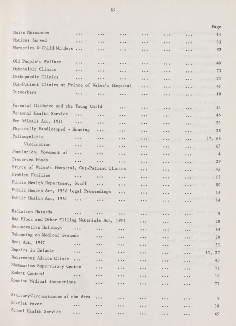 85 Page Noise Nuisances 14 Notices Served 13 Nurseries & Child Minders 52 Old People's Welfare 40 Ophthalmic Clinics 73 Orthopaedic Clinics 73 Out-Patient Clinics at Prince of Wales's Hospital 45 Outworkers 18 Parental Guidance and the Young Child 51 Personal Health Service 46 Pet Animals Act, 1951 20 Physically Handicapped - Housing 28 Poliomyelitis 37, 66 Vaccination 63 Population, Movement of 4 Preserved Foods 29 Prince of Wales's Hospital, Out-Patient Clinics 45 Problem Families 58 Public Health Department, Staff 80 Public Health Act, 1936 Legal Proceedings 14 Public Health Act, 1961 14 Radiation Hazards 9 Rag Flock and Other Filling Materials Act, 1951 20 Recuperative Holidays 64 Rehousing on Medical Grounds 28 Rent Act, 1957 23 Repairs in Default 13,27 Retirement Advice Clinic 40 Rheumatism Supervisory Centre 75 Rodent Control 16 Routine Medical Inspections 77 Sanitary Circumstances of the Area 9 Scarlet Fever 38 School Health Service 65