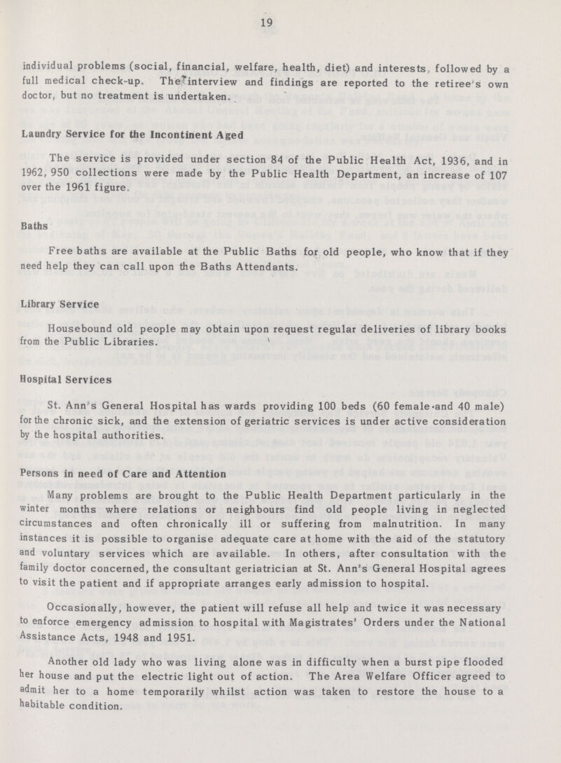 19 individual problems (social, financial, welfare, health, diet) and interests followed by a full medical check-up. The interview and findings are reported to the retiree's own doctor, but no treatment is undertaken. Laundry Service for the Incontinent Aged The service is provided under section 84 of the Public Health Act, 1936, and in 1962, 950 collections were made by the Public Health Department, an increase of 107 over the 1961 figure. Baths Free baths are available at the Public Baths for old people, who know that if they need help they can call upon the Baths Attendants. Library Service Housebound old people may obtain upon request regular deliveries of library books from the Public Libraries. Hospital Services St. Ann's General Hospital has wards providing 100 beds (60 female and 40 male) for the chronic sick, and the extension of geriatric services is under active consideration by the hospital authorities. Persons in need of Care and Attention Many problems are brought to the Public Health Department particularly in the winter months where relations or neighbours find old people living in neglected circumstances and often chronically ill or suffering from malnutrition. In many instances it is possible to organise adequate care at home with the aid of the statutory and voluntary services which are available. In others, after consultation with the family doctor concerned, the consultant geriatrician at St. Ann's General Hospital agrees to visit the patient and if appropriate arranges early admission to hospital. Occasionally, however, the patient will refuse all help and twice it was necessary to enforce emergency admission to hospital with Magistrates' Orders under the National Assistance Acts, 1948 and 1951. Another old lady who was living alone was in difficulty when a burst pipe flooded her house and put the electric light out of action. The Area Welfare Officer agreed to admit her to a home temporarily whilst action was taken to restore the house to a habitable condition.