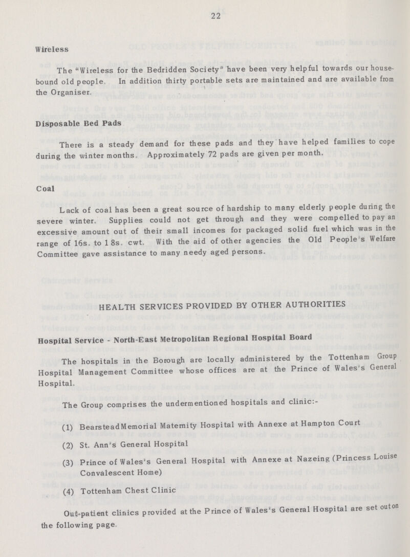 22 Wireless The Wireless for the Bedridden Society'' have been very helpful towards our house bound old people In addition thirty portable sets are maintained and are available from the Organiser Disposable Bed Pads There is a steady demand for these pads and they have helped families to cope during the winter months Approximately 72 pads are given per month. Coal Lack of coal has been a great source of hardship to many elderly people during the severe winter. Supplies could not get through and they were compelled to pay an excessive amount out of their small incomes for packaged solid fuel which was in the range of 16s. to 18s, cwt. With the aid of other agencies the Old People s Welfare Committee gave assistance to many needy aged persons. HEALTH SERVICES PROVIDED BY OTHER AUTHORITIES Hospital Service - North-East Metropolitan Regional Hospital Board The hospitals in the Borough are locally administered by the Tottenham Group Hospital Management Committee whose offices are at the Prince of Wales's General Hospital. The Group comprises the undermentioned hospitals and clinic:- (1) BearsteadMemorial Maternity Hospital with Annexe at Hampton Court (2) St. Ann's General Hospital (3) Prince of Wales's General Hospital with Annexe at Nazeing (Princess Louise Convalescent Home) (4) Tottenham Chest Clinic Out-patient clinics provided at the Prince of Wales's General Hospital are set outon the following page