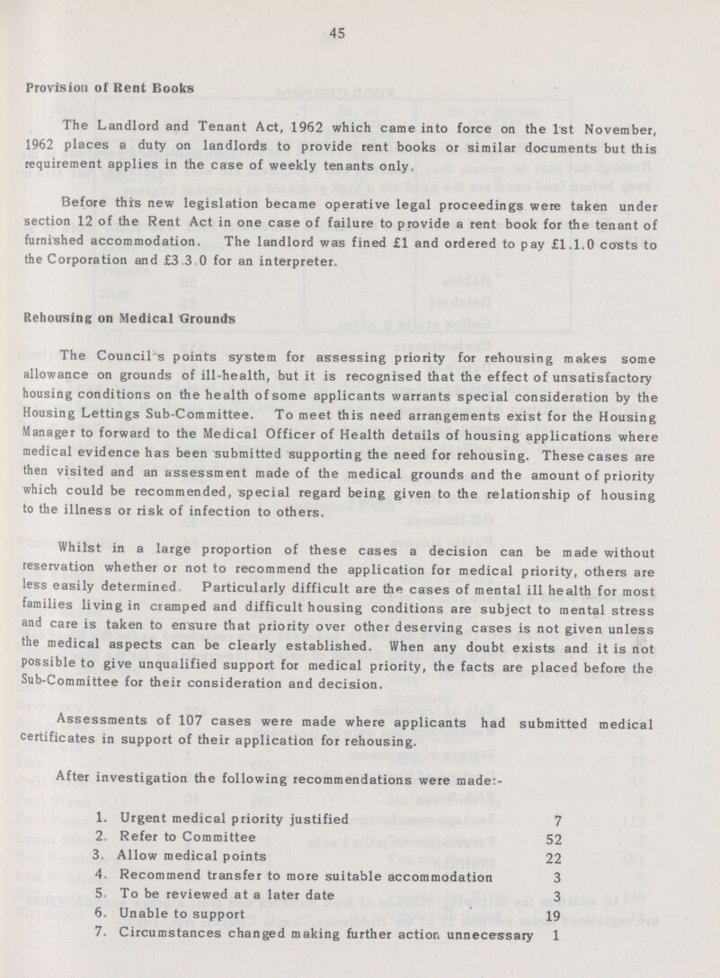 45 Provision of Rent Books The Landlord and Tenant Act, 1962 which came into force on the 1st November, 1962 places a duty on landlords to provide rent books or similar documents but this requirement applies in the case of weekly tenants only. Before this new legislation became operative legal proceedings were taken under section 12 of the Rent Act in one case of failure to provide a rent book for the tenant of furnished accommodation. The landlord was fined £1 and ordered to pay £1.1.0 costs to the Corporation and £3.3 0 for an interpreter. Rehousing on Medical Grounds The Council s points system for assessing priority for rehousing makes some allowance on grounds of ill-health, but it is recognised that the effect of unsatisfactory housing conditions on the health of some applicants warrants special consideration by the Housing Lettings Sub-Committee. To meet this need arrangements exist for the Housing Manager to forward to the Medical Officer of Health details of housing applications where medical evidence has been submitted supporting the need for rehousing. These cases are then visited and an assessment made of the medical grounds and the amount of priority which could be recommended, special regard being given to the relationship of housing to the illness or risk of infection to others. Whilst in a large proportion of these cases a decision can be made without reservation whether or not to recommend the application for medical priority, others are less easily determined. Particularly difficult are the cases of mental ill health for most families living in cramped and difficult housing conditions are subject to mental stress and care is taken to ensure that priority over other deserving cases is not given unless the medical aspects can be clearly established. When any doubt exists and it is not possible to give unqualified support for medical priority, the facts are placed before the Sub-Committee for their consideration and decision. Assessments of 107 cases were made where applicants had submitted medical certificates in support of their application for rehousing. After investigation the following recommendations were made:- 1. Urgent medical priority justified 7 2. Refer to Committee 52 3. Allow medical points 22 4. Recommend transfer to more suitable accommodation 3 5. To be reviewed at a later date 3 6. Unable to support 19 7. Circumstances changed making further action unnecessary 1