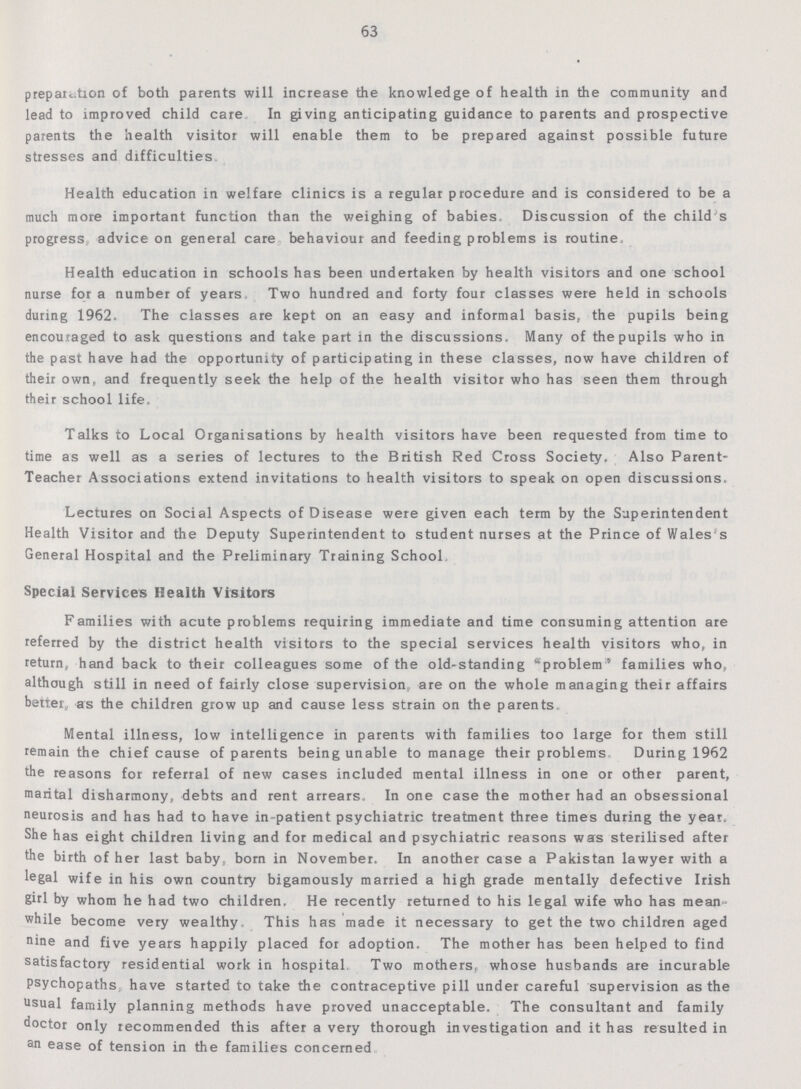 63 preparation of both parents will increase the knowledge of health in the community and lead to improved child care In giving anticipating guidance to parents and prospective parents the health visitor will enable them to be prepared against possible future stresses and difficulties Health education in welfare clinics is a regular procedure and is considered to be a much more important function than the weighing of babies Discussion of the child's progress advice on general care behaviour and feeding problems is routine Health education in schools has been undertaken by health visitors and one school nurse for a number of years Two hundred and forty four classes were held in schools during 1962. The classes are kept on an easy and informal basis, the pupils being encouraged to ask questions and take part in the discussions. Many of the pupils who in the past have had the opportunity of participating in these classes, now have children of their own, and frequently seek the help of the health visitor who has seen them through their school life. Talks to Local Organisations by health visitors have been requested from time to time as well as a series of lectures to the British Red Cross Society. Also Parent Teacher Associations extend invitations to health visitors to speak on open discussions. Lectures on Social Aspects of Disease were given each term by the Superintendent Health Visitor and the Deputy Superintendent to student nurses at the Prince of Wales's General Hospital and the Preliminary Training School, Special Services Health Visitors Families with acute problems requiring immediate and time consuming attention are referred by the district health visitors to the special services health visitors who, in return, hand back to their colleagues some of the old-standing problem families who, although still in need of fairly close supervision, are on the whole managing their affairs better, as the children grow up and cause less strain on the parents. Mental illness, low intelligence in parents with families too large for them still remain the chief cause of parents being unable to manage their problems During 1962 the reasons for referral of new cases included mental illness in one or other parent, marital disharmony, debts and rent arrears In one case the mother had an obsessional neurosis and has had to have in-patient psychiatric treatment three times during the year. She has eight children living and for medical and psychiatric reasons wars sterilised after the birth of her last baby, born in November. In another case a Pakistan lawyer with a legal wife in his own country bigamously married a high grade mentally defective Irish girl by whom he had two children. He recently returned to his legal wife who has mean while become very wealthy This has made it necessary to get the two children aged nine and five years happily placed for adoption. The mother has been helped to find satisfactory residential work in hospital. Two mothers, whose husbands are incurable psychopaths have started to take the contraceptive pill under careful supervision as the usual family planning methods have proved unacceptable. The consultant and family doctor only recommended this after a very thorough investigation and it has resulted in an ease of tension in the families concerned