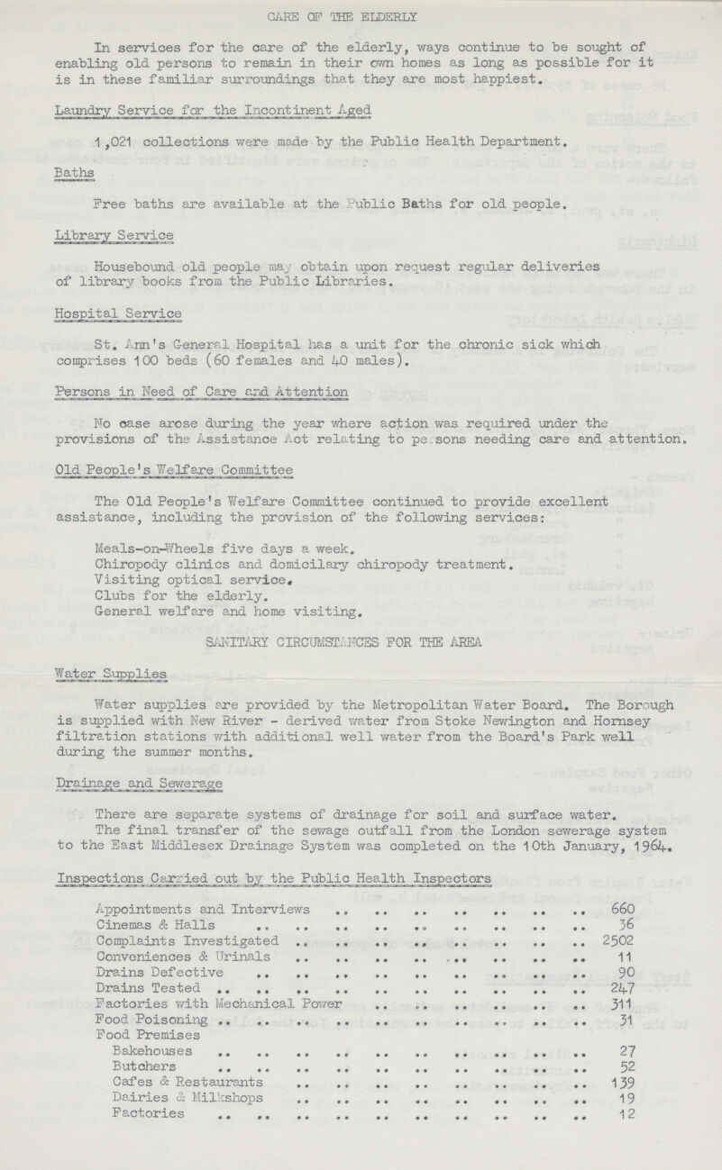 CARE OF THE ELDERLY In services for the care of the elderly, ways continue to be sought of enabling old persons to remain in their own homes as long as possible for it is in these familiar surroundings that they are most happiest. Laundry Service far the Incontinent_Aged 1 ,021 collections were made by the Public Health Department. Baths Free baths are available at the Public Baths for old people. Library Service Housebound old people may obtain upon request regular deliveries of library books from the Public Libraries. Hospital Service St. Ann's G-eneral Hospital has a unit for the chronic sick which comprises 100 beds (60 females and 40 males). Persons in Need of Care end Attention No case arose during the year where action was required under the provisions of the Assistance Act relating to persons needing care and attention. Old People's Welfare Committee The Old People's Welfare Committee continued to provide excellent assistance, including the provision of the following services: Meals-on-Wheels five days a week. Chiropody clinics and domicilary chiropody treatment. Visiting optical service. Clubs for the elderly. General welfare and home visiting. S/J\TITARY CIRCUMSTANCES FOR THE AREA Water Supplies Water supplies are provided by the Metropolitan Water Board. The Borough is supplied with New River - derived water from Stoke Newington and Hornsey filtration stations with additional well water from the Board's Park well during the summer months. Drainage and Sewerage There are separate systems of drainage for soil and surface water. The final transfer of the sewage outfall from the London sewerage system to the East Middlesex Drainage System was completed on the 10th January, 1964. Inspections Carried out by the Public Health Inspectors Appointments and Interviews 660 Cinemas & Halls 36 Complaints Investigated 2502 Conveniences & Urinals 11 Drains Defective 90 Drains Tested 247 Factories with Mechanical Power 311 Food Poisoning 31 Food Premises Bakehouses 27 Butchers 52 Cafes & Restaurants 139 Dairies & Milkshops 19 Factories 12