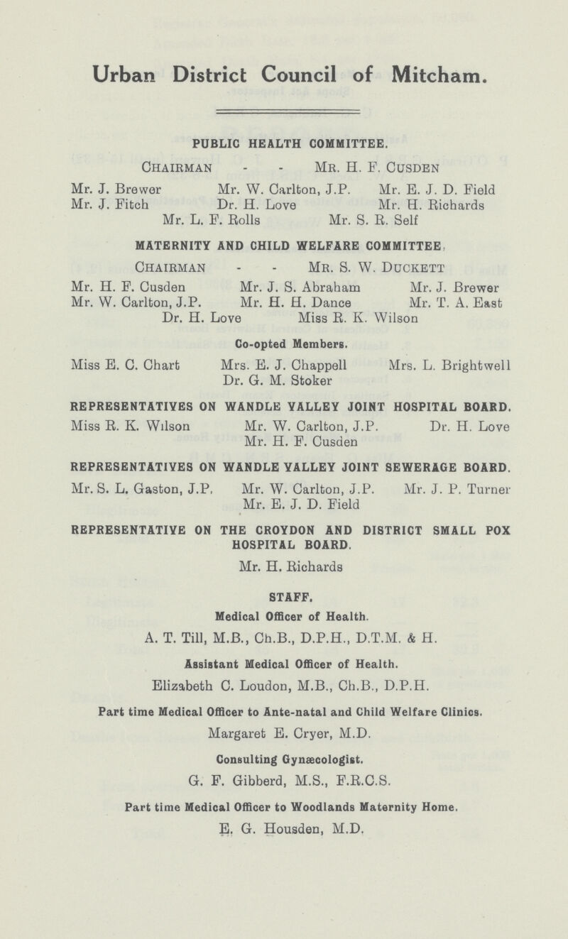 Urban District Council of Mitcham. PUBLIC HEALTH COMMITTEE. Chairman - - Mr. H. F. Cusden Mr. J. Brewer Mr. W. Carlton, J.P. Mr. E. J. D. Field Mr. J. Fitch Dr. H. Love Mr. H. Richards Mr. L. F. Rolls Mr. S. B. Self MATERNITY AND CHILD WELFARE COMMITTEE Chairman - - Mr. 8. W. Duckett Mr. H. F. Cusden Mr. J. S. Abraham Mr. J. Brewer Mr. W. Carlton, J.P. Mr. H. H. Dance Mr. T. A. East Dr. H. Love Miss B. K. Wilson Co-opted Members. Miss E. C. Chart Mrs. E. J. Chappell Mrs. L. Brightwell Dr. G. M. Stoker REPRESENTATIVES ON WANDLE VALLEY JOINT HOSPITAL BOARD. Miss B. K. Wilson Mr. W. Carlton, J.P. Dr. H. Love Mr. H. F. Cusden REPRESENTATIVES ON WANDLE VALLEY JOINT SEWERAGE BOARD. Mr. S. L. Gaston, J.P, Mr. W. Carlton, J.P. Mr. J. P. Turner Mr. E. J. D. Field REPRESENTATIVE ON THE CROYDON AND DISTRICT SMALL POX HOSPITAL BOARD. Mr. H. Richards STAFF. Medical Officer of Health. A. T. Till, M.B., Ch.B., D.P.H., D.T.M. & H. Assistant Medical Officer of Health. Elizabeth C. Loudon, M.B., Ch.B., D.P.H. Part time Medical Officer to Ante-natal and Child Welfare Clinics. Margaret E. Cryer, M.D. Consulting Gynaecologist. G. F. Gibberd, M.S., F.B.C.S. Part time Medical Officer to Woodlands Maternity Home. E. G. Housden, M.D.