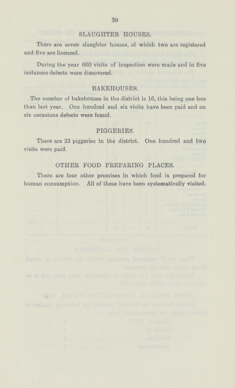 30 SLAUGHTER HOUSES. There are seven slaughter houses, of which two are registered and five are licensed. During the year 660 visits of inspection were made and in five instances defects were discovered. BAKEHOUSES. The number of bakehouses in the district is 16, this being one less than last year. One hundred and six visits have been paid and on six occasions defects were found. PIGGERIES. There are 23 piggeries in the district. One hundred and two visits were paid. OTHER FOOD PREPARING PLACES. There are four other premises in which food is prepared for human consumption. All of these have been systematically visited.
